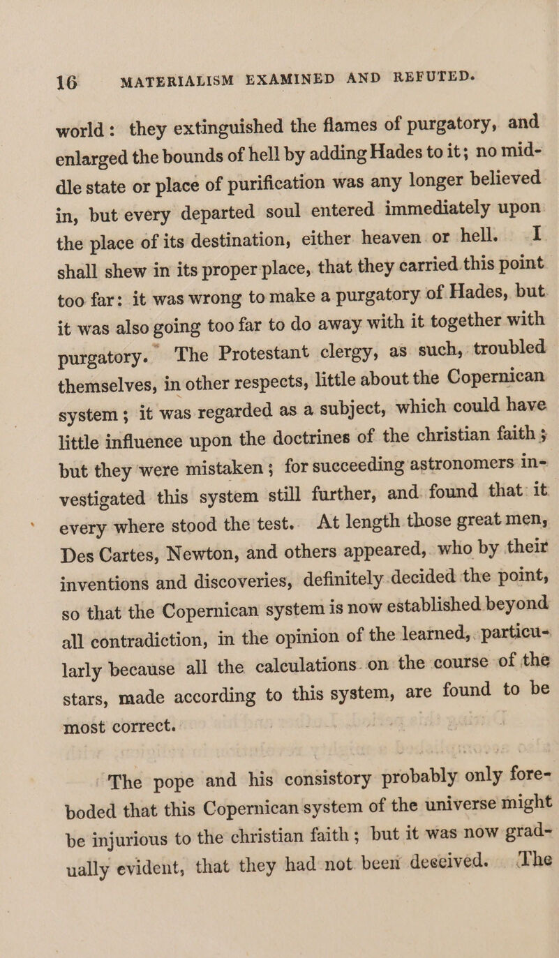 world: they extinguished the flames of purgatory, and enlarged the bounds of hell by adding Hades to it; no mid- dle state or place of purification was any longer believed in, but every departed soul entered immediately upon the place of its destination, either heaven or hell. I shall shew in its proper place, that they carried this point too far: it was wrong to make a purgatory of Hades, but. it was also going too far to do away with it together with purgatory. The Protestant clergy, as such, troubled themselves, in other respects, little about the Copernican system; it was regarded as a subject, which could have little influence upon the doctrines of the christian faith $ but they ‘were mistaken ; for succeeding astronomers in- vestigated this system still further, and. found that: it every where stood the test.. At length those great men, Des Cartes, Newton, and others appeared, who by their inventions and discoveries, definitely decided the point, so that the Copernican system is now established beyond all contradiction, in the opinion of the learned,. particu- larly because all the calculations on the course of the stars, made according to this system, are found to be most correct. The pope and his consistory probably only fore- boded that this Copernican system of the universe might be injurious to the christian faith ; but it was now grad-~ ually evident, that they had not. been deceived. The