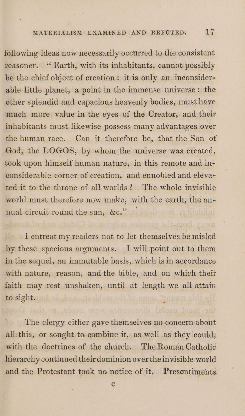 following ideas now necessarily occurred to the consistent reasoner. ‘* Karth, with its inhabitants, cannot possibly be the chief object of creation: it is only an inconsider- able little planet, a point in the immense universe: the other splendid and capacious heavenly bodies, must have much more value in the eyes of the Creator, and their inhabitants must likewise possess many advantages over the human race. Can it therefore be, that the Son of God, the LOGOS, by whom the universe was created, took upon himself human nature, in this remote and in- considerable corner of creation, and ennobled and eleva- ted it to the throne of all worlds? The whole invisible world must therefore now make, with the earth, the an- nual circuit round the sun, &amp;c.”’ I entreat my readers not to let themselves be misled by these specious arguments. I will point out to them in the sequel, an immutable basis, which is in accordance with nature, reason, andthe bible, and on which their faith may rest unshaken, until at length we all attain to sight. 4 The clergy either gave themselves no concern about all:this, or sought to combine it, as well .as they could, with the doctrines of the church. The Roman Catholic hierarchy continued their dominion over the invisible world and the Protestant took na notice of it. Presentiments c