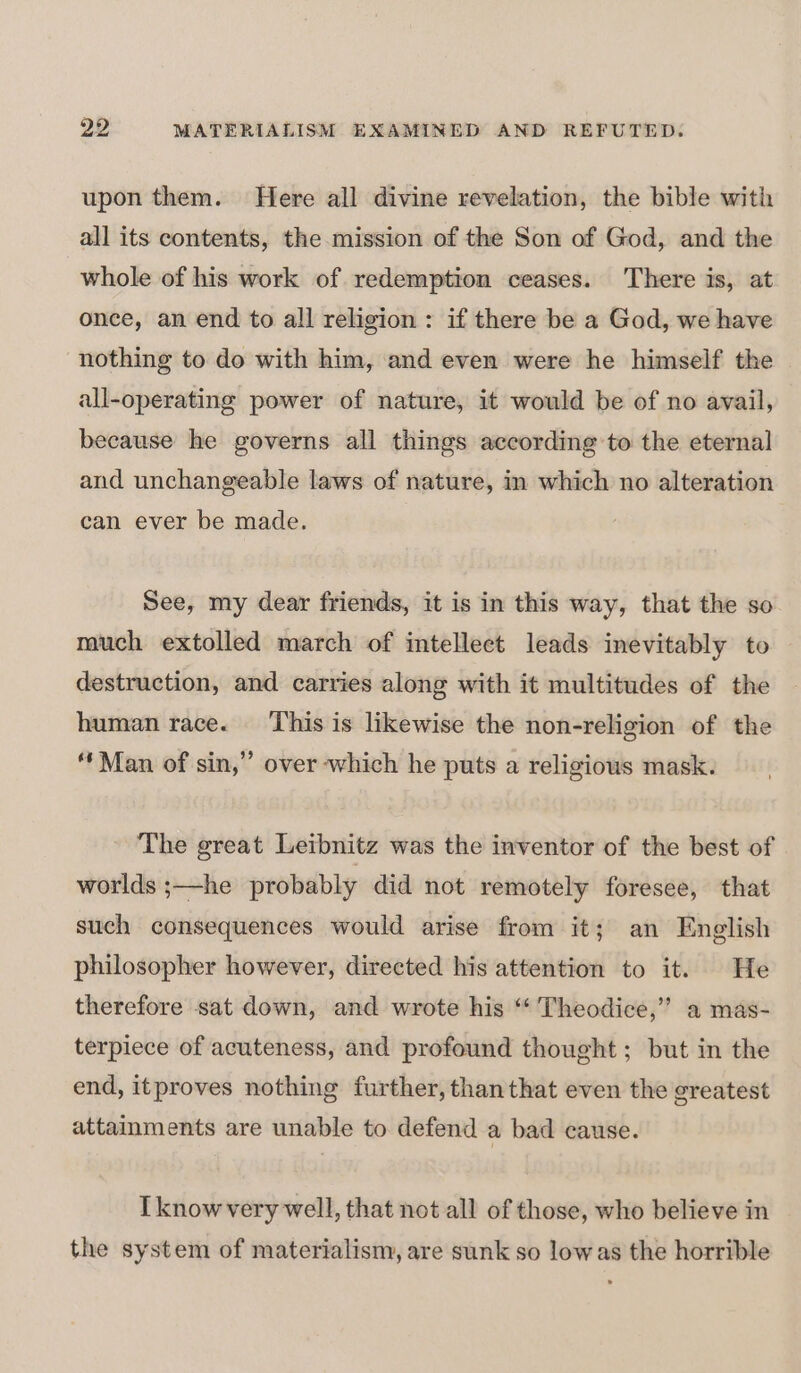 upon them. Here all divine revelation, the bible with all its contents, the mission of the Son of God, and the whole of his work of redemption ceases. There is, at once, an end to all religion : if there be a God, we have nothing to do with him, and even were he himself the all-operating power of nature, it would be of no avail, because he governs all things according to the eternal and unchangeable laws of nature, im which no alteration can ever be made. See, my dear friends, it is in this way, that the so much extolled march of intellect leads inevitably to destruction, and carries along with it multitudes of the human race. This is likewise the non-religion of the “Man of sin,” over which he puts a religious mask. The great Leibnitz was the inventor of the best of worlds ;—he probably did not remotely foresee, that such consequences would arise from it; an English philosopher however, directed his attention to it. He therefore sat down, and wrote his “‘ Theodice,”’ a mas- terpiece of acuteness, and profound thought; but in the end, itproves nothing further, than that even the greatest attainments are unable to defend a bad cause. Tknow very well, that not all of those, who believe in the system of materialism, are sunk so low as the horrible