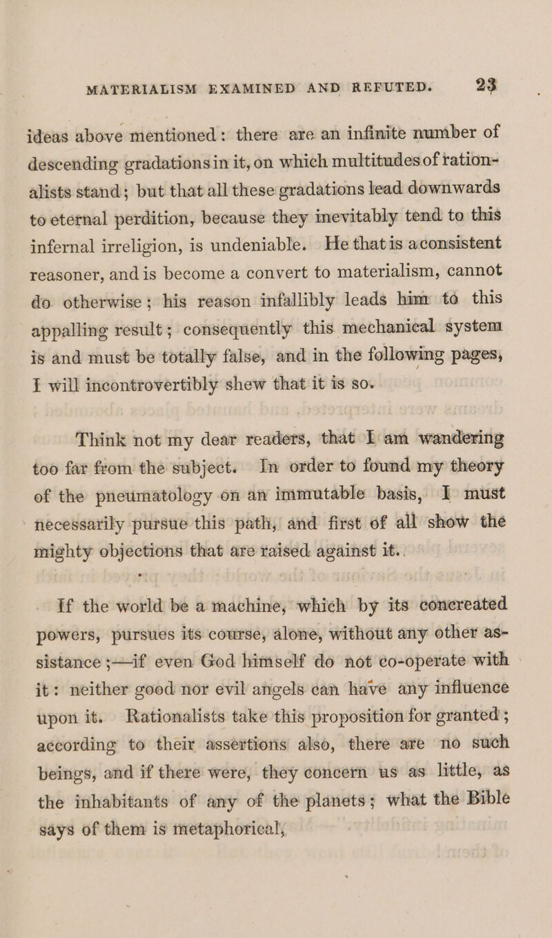 ideas above mentioned: there are an infinite number of descending gradationsin it, on which multitudes of ration- alists stand; but that all these gradations lead downwards to eternal perdition, because they inevitably tend to this infernal irreligion, is undeniable. He thatis aconsistent reasoner, andis become a convert to materialism, cannot do otherwise; his reason infallibly leads him to this appalling result; consequently this mechanical system is and must be totally false, and in the following pages, { will incontrovertibly shew that it is so. | Think not my dear readers, that Lam wandering too far from the subject. In order to found my theory of the pneumatolosy on an immutable basis, I must necessarily pursue this path, and first of all show the mighty objections that are raised against it.. If the world be a machine, which by its concreated powers, pursues its course, alone, without any other as- sistance ;—if even God himself do not co-operate with it: neither good nor evil angels can have any influence upon it. Rationalists take this proposition for granted ; according to their assertions also, there are no such beings, and if there were, they concern us as little, as the inhabitants of any of the planets; what the Bible says of them is metaphorical,