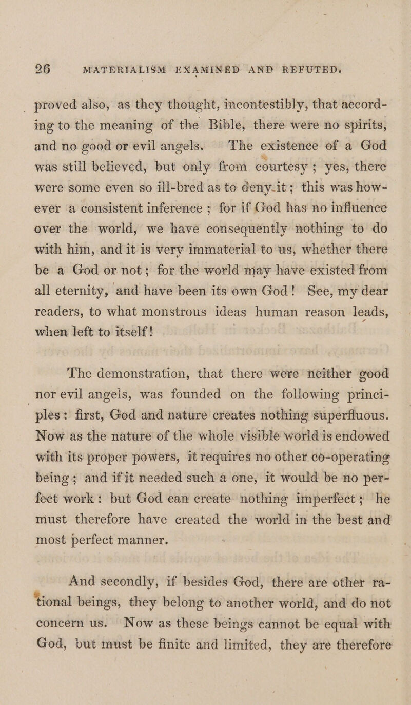 _ proved also, as they thought, incontestibly, that aecord- ing to the meaning of the Bible, there were no spirits, and no good or evil angels. The existence of a God was still believed, but only from courtesy ; yes, there were some even so ill-bred as to deny-it; this was how- ever a consistent inference ; for if God has no influence over the world, we have consequently nothing to do with him, and it is very immaterial to us, whether there be a God or not; for the world may have existed from all eternity, and have been its own God! See, my dear readers, to what monstrous ideas human reason leads, when left to itself! The demonstration, that there were neither good nor evil angels, was founded on the following princi- | ples: first, God and nature creates nothing superfluous. Now as the nature of the whole visible world is endowed with its proper powers, it requires no other co-operating being; and ifit needed such a one, it would be no per- fect work: but God ean create nothing imperfect; he must therefore have created the world in the best and most perfect manner. And secondly, if besides God, there are other ra- ‘tional beings, they belong to another world, and do not concern us. Now as these beings cannot be equal with God, but must be finite and limited, they are therefore