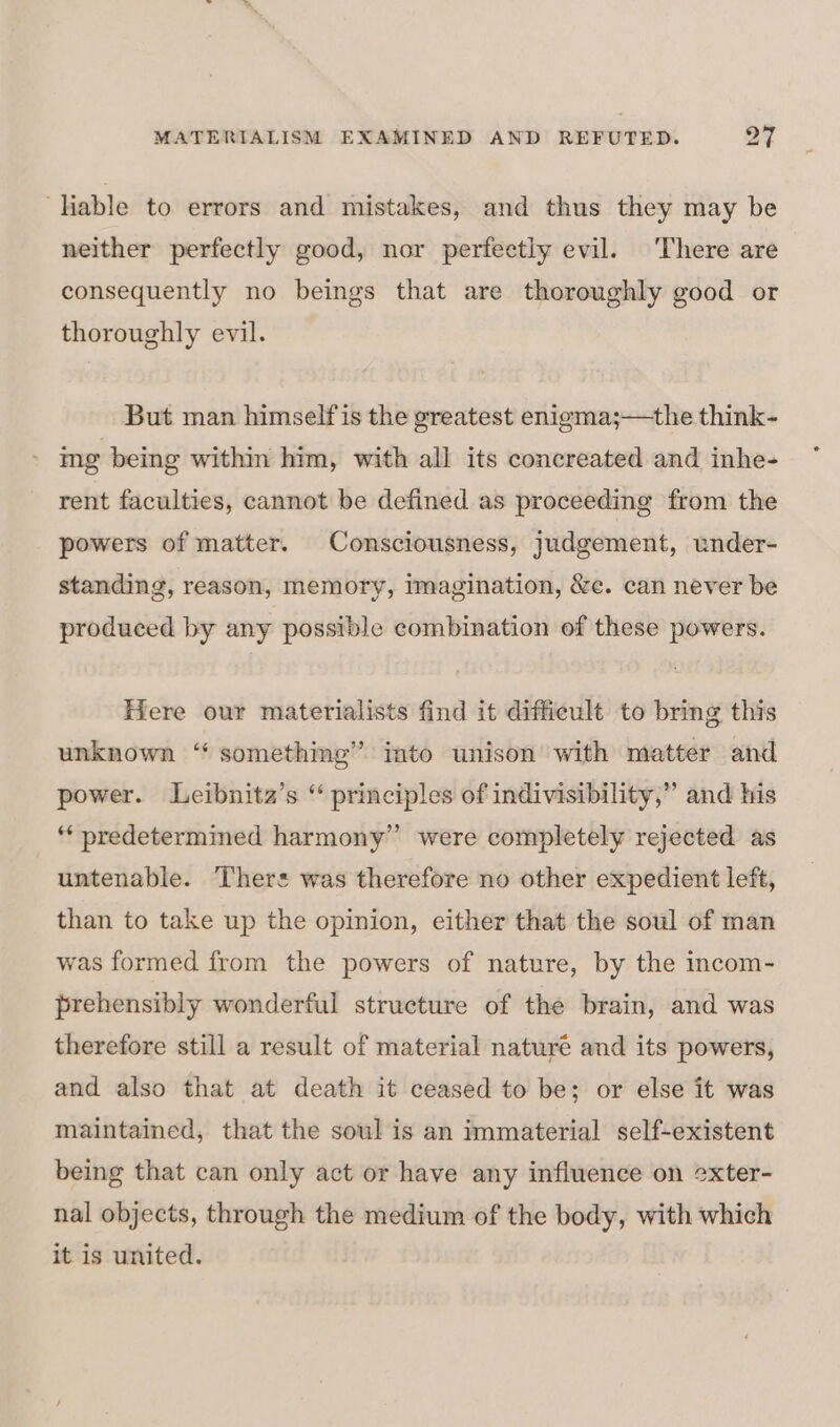 ‘Hable to errors and mistakes, and thus they may be neither perfectly good, nor perfectly evil. There are consequently no beings that are thoroughly good or thoroughly evil. But man himself is the greatest enigma;—the think- ing being within him, with all its concreated and inhe- rent faculties, cannot be defined as proceeding from the powers of matter. Consciousness, judgement, under- standing, reason, memory, imagination, &amp;c. can never be produced by any possible combination of these powers. Here our materialists find it difficult to bring this unknown “ something” into unison with matter and power. Leibnita’s “ principles of indivisibility,” and his *‘ predetermined harmony’ were completely rejected as untenable. Theres was therefore no other expedient left, than to take up the opinion, either that the soul of man was formed from the powers of nature, by the incom- prehensibly wonderful structure of the brain, and was therefore still a result of material naturé and its powers, and also that at death it ceased to be; or else it was maintained, that the soul is an immaterial self-existent being that can only act or have any infiuence on 2xter- nal objects, through the medium of the body, with which it is united.