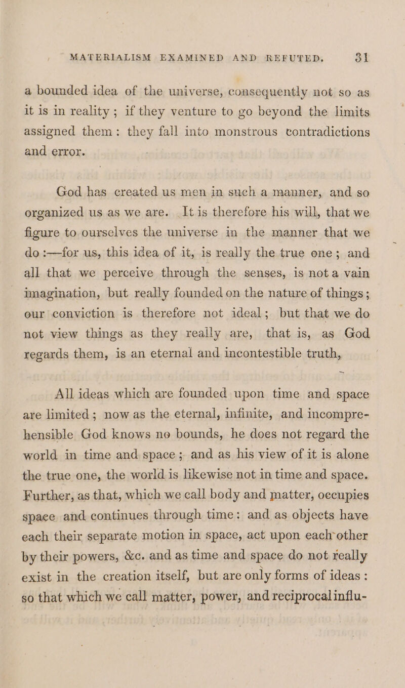 a bounded idea of the universe, consequently not so as it is in reality ; if they venture to go beyond the limits assigned them: they fall into monstrous contradictions and error. God has created us men in such a manner, and so organized us as we are. It is therefore his wil, that we figure to ourselves the universe in the manner that we do :—for us, this idea of it, is really the true one; and all that we perceive through the senses, is nota vain mnagination, but really founded on the nature of things; our conviction is therefore not ideal; but that we do not view things as they really are, that is, as God regards them, is an eternal and incontestible truth, All ideas which are founded upon time and space are limited; now as the eternal, infinite, and incompre- hensible God knows no bounds, he does not regard the world in time and space; and as his view of it is alone the true one, the world is likewise not in time and space. Further, as that, which we call body and matter, occupies space and continues through time: and as objects have each their separate motion in space, act upon each other by their powers, &amp;c. and as time and space do not really exist in the creation itself, but are only forms of ideas : so that which we call matter, power, and reciprocal influ-