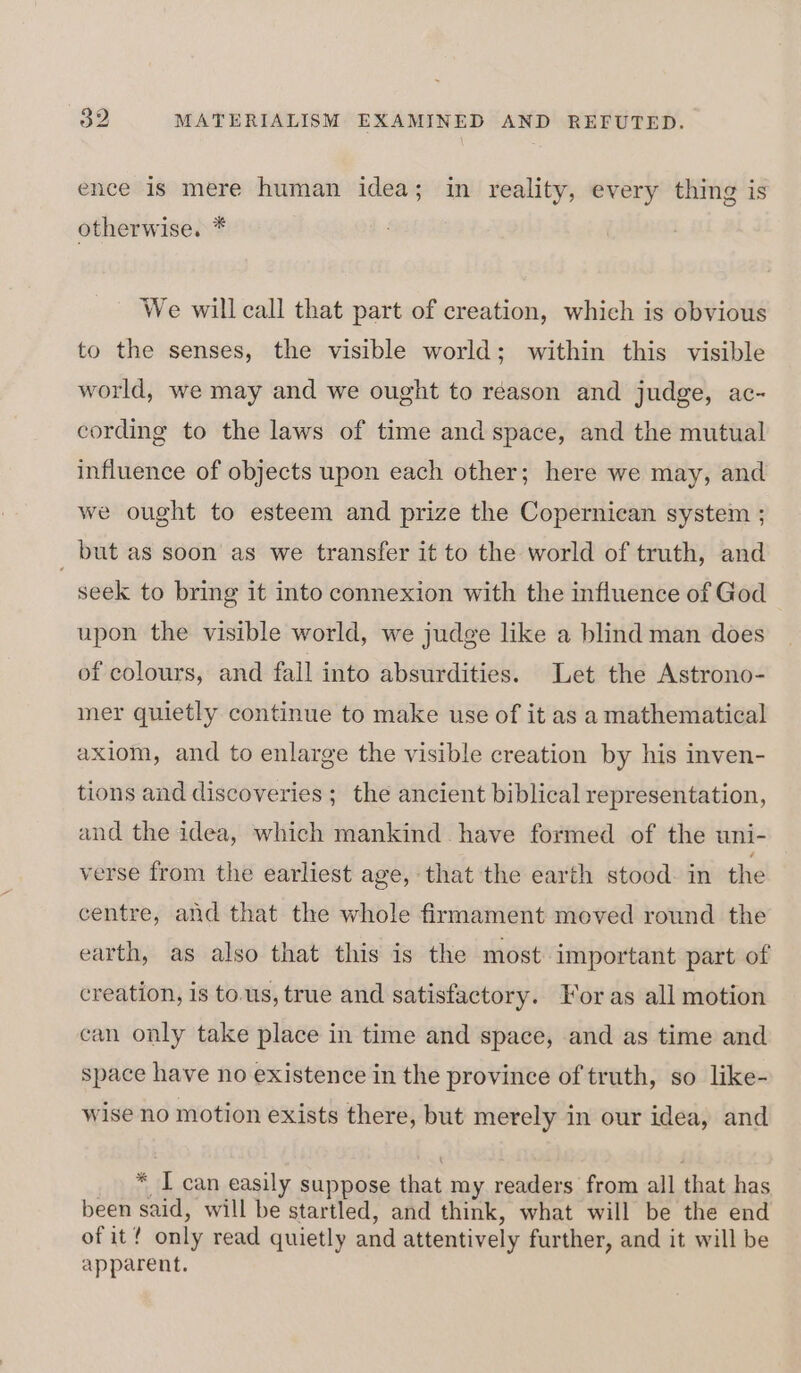 ence is mere human idea; in reality, every thing is otherwise. * We will call that part of creation, which is obvious to the senses, the visible world; within this visible world, we may and we ought to reason and judge, ac- cording to the laws of time and space, and the mutual influence of objects upon each other; here we may, and we ought to esteem and prize the Copernican system ; . but as soon as we transfer it to the world of truth, and seek to bring it into connexion with the influence of God upon the visible world, we judge like a blind man does of colours, and fall into absurdities. Let the Astrono- mer quietly continue to make use of it as a mathematical axiom, and to enlarge the visible creation by his inven- tions and discoveries ; the ancient biblical representation, and the idea, which mankind have formed of the uni- verse from the earliest age, that the earth stood. in the centre, and that the whole firmament moved round the earth, as also that this is the most important part of creation, 18 to.us, true and satisfactory. For as all motion can only take place in time and space, and as time and space have no existence in the province of truth, so like- wise no motion exists there, but merely in our idea, and * I can easily suppose that my readers from all that has been said, will be startled, and think, what will be the end of it! only read quietly and attentively further, and it will be apparent.