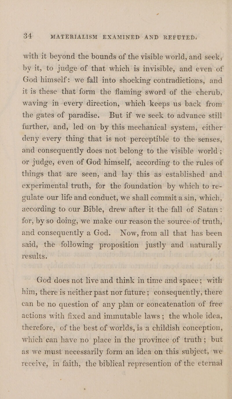 with it beyond the bounds of the visible world, and seek, by it, to judge of that which is invisible, and even of God himself: we fall into shocking contradictions, and it is these that form the flaming sword of the cherub, waving in-every direction, which keeps us back from the gates of paradise. But if we seek to advance still further, and, led on by this mechanical system, either deny every thing that is not perceptible to the senses, and consequently does not belong to the visible world; or judge, even of God himself, according to the rules of things that are seen, and lay this as established and experimental truth, for the foundation by which to re- gulate our life and eonduct, we shall commit asin, which, according to our Bible, drew after it-the fall of Satan: for, by so doing, we make our reason the source: of truth, and consequently a God. Now, from all that has been said, the following proposition justly and naturally results. } God does not live and think in time and space; with him, there is neither past nor future ; consequently, there can be no question of any plan or concatenation of free actions with fixed and immutable laws; the whole idea, therefore, of the best of worlds, is a childish conception, which can have no place in the province of truth; but as we must necessarily form an idea on this subject, we receive, in faith, the biblical represention of the eternal