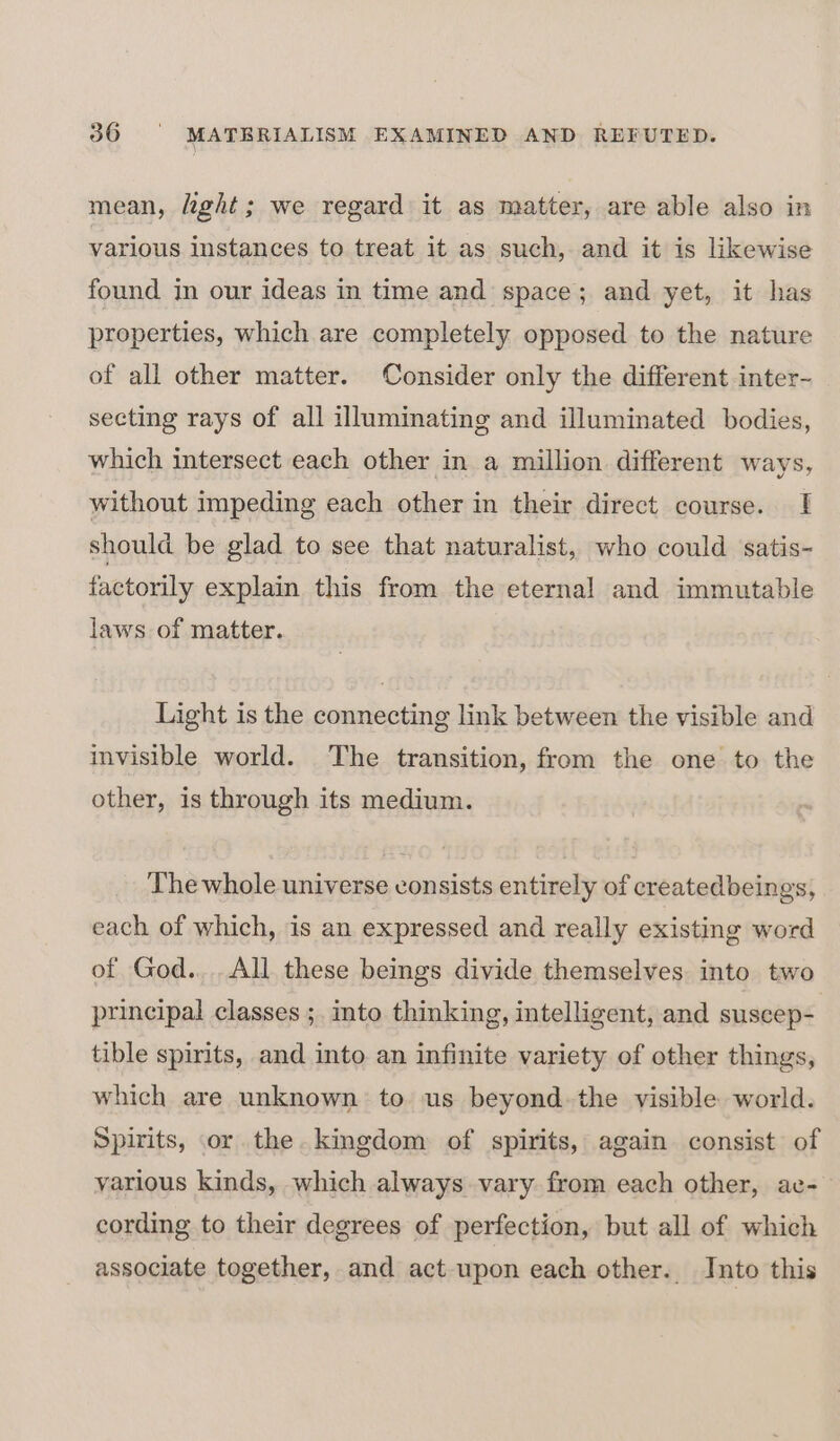 mean, light; we regard it as matter, are able also in various instances to treat it as such, and it is likewise found in our ideas in time and space; and yet, it has properties, which are completely opposed to the nature of all other matter. Consider only the different inter- secting rays of all illuminating and illuminated bodies, which intersect each other in a million different ways, without impeding each other in their direct course. | should be glad to see that naturalist, who could satis- factorily explain this from the eternal and immutable laws of matter. Light is the connecting link between the visible and invisible world. The transition, from the one to the other, is through its medium. The whole universe consists entirely of createdbeings, each of which, is an expressed and really existing word of God... All these beings divide themselves into two principal classes ;, into thinking, intelligent, and suscep- tible spirits, and into an infinite variety of other things, which are unknown to us beyond. the visible world. Spirits, or the. kingdom of spirits, again consist of various kinds, which always vary from each other, ac-— cording to their degrees of perfection, but all of which associate together, and act upon each other. Into this