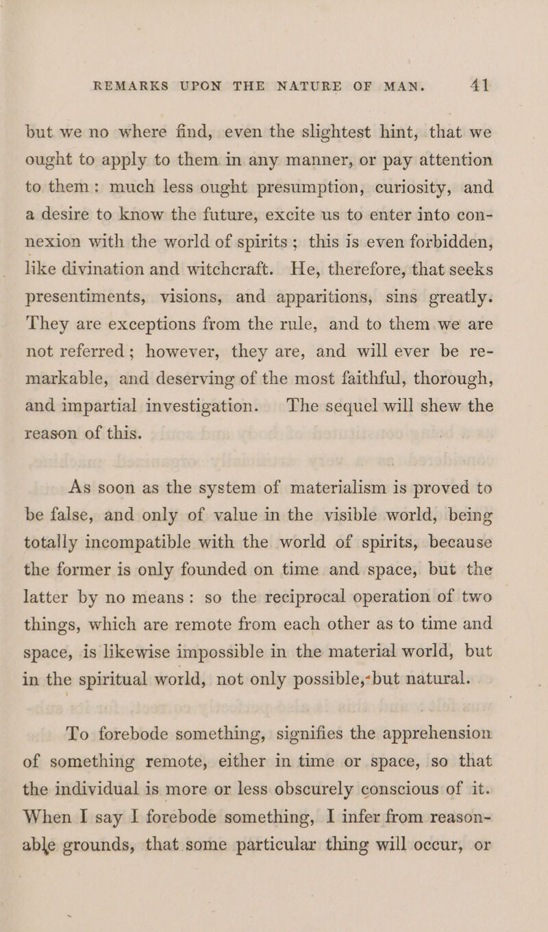 but. we no where find, even the slightest hint, that we ought to apply to them in any manner, or pay attention to them: much less ought presumption, curiosity, and a desire to know the future, excite us to enter into con- nexion with the world of spirits; this is even forbidden, like divination and witchcraft. He, therefore, that seeks presentiments, visions, and apparitions, sins greatly. They are exceptions from the rule, and to them we are not referred; however, they are, and will ever be re- markable, and deserving of the most faithful, thorough, and impartial investigation. The sequel will shew the reason of this. As soon as the system of materialism is proved to be false, and only of value in the visible world, being totally incompatible with the world of spirits, because the former is only founded on time and space, but the latter by no means: so the reciprocal operation of two things, which are remote from each other as to time and space, is likewise impossible in the material world, but in the spiritual world, not only possible,-but natural. To forebode something, signifies the apprehension of something remote, either in time or space, so that the individual is more or less obscurely conscious of it. When I say I forebode something, I infer from reason- able grounds, that some particular thing will occur, or