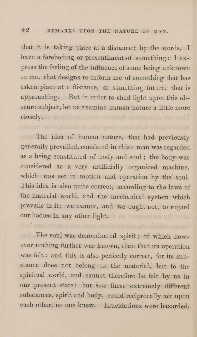 that it is taking place at a distance; by the words, I have a foreboding or presentiment of something: I ex- press the feeling of the infiuence of some being unknown to me, that designs to inform me of something that has taken place at a distance, or something future, that is approaching. But in order to shed light upon this ob- scure subject, let us examine human nature a little more closely. The idea of human nature, that had previously generally prevailed, consisted in this: man was regarded as a being constituted of body and soul; the body- was considered as a very artificially organized machine, which was set in motion and operation by the soul. This idea is also quite correct, according to the laws of the material world, and the mechanical system which prevails in it; we cannot, and we ought not, to regard our bodies in any other light. The soul was denominated spirit; of which how- ever nothing further was known, than that its operation was felt: and this is also perfectly correct, for its sub- stance does not belong to the material, but to the spiritual world, and cannot therefore be felt by us in our present state: but ow these extremely different substances, spirit and body, could reciprocally act upon each other, no one knew. Elucidations were hazarded,