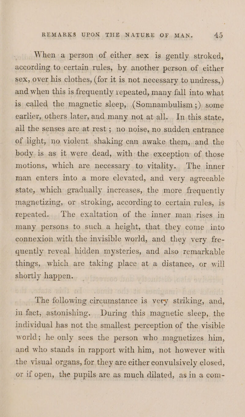 When a person of either sex is gently stroked, according to certain rules, by another person of either sex, over his clothes, (for it is not necessary to undress, ) and when this is frequently repeated, many fall into what is called the magnetic sleep, (Somnambulism ;), some earlier, others later, and many not at all. In this state, all the senses are at rest ; no noise, no sudden entrance of light, no violent shaking can awake them, and the body is as it were dead, with the exception of those motions, which are necessary to vitality. The inner man enters into a more elevated, and very agreeable state, which gradually increases, the more frequently magnetizing, or stroking, according to certain rules, is repeated... The exaltation of the inner man rises. in many persons to such a height, that they come into connexion with the invisible world, and they very fre- quently reveal hidden mysteries, and also remarkable things, which are taking place at a distance, or will shortly happen. The following circumstance is very striking, and, in fact, astonishing. During this magnetic sleep, the individual has not the smallest perception of the visible world; he only sees the person who magnetizes him, and who stands in rapport with him, not however with the visual organs, for they are either convulsively closed, or if open, the pupils are as much dilated, as in a com-