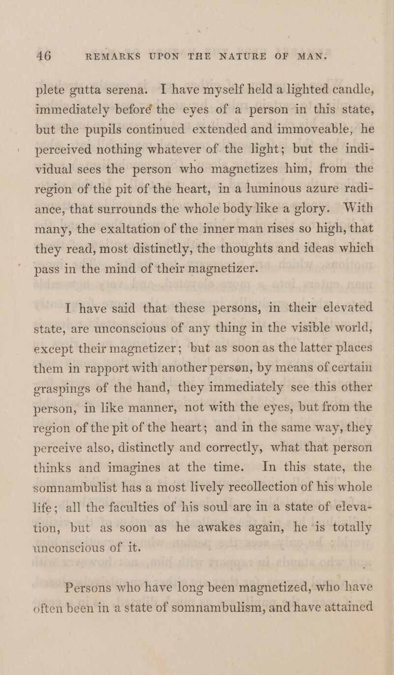 plete gutta serena. I have myself held a lighted candle, immediately beforé the eyes of a person in this state, but the pupils continued extended and immoveable, he perceived nothing whatever of the light; but the indi- vidual sees the person who magnetizes him, from the region of the pit of the heart, in a luminous azure radi- ance, that surrounds the whole body like a glory. With many, the exaltation of the inner man rises so high, that they read, most distinctly, the thoughts and ideas which pass in the mind of their magnetizer. I have said that these persons, in their elevated state, are unconscious of any thing in the visible world, except their magnetizer; but as soon as the latter places them in rapport with another persen, by means of certain graspings of the hand, they immediately see this other person, in like manner, not with the eyes, but from the region of the pit of the heart; and in the same way, they perceive also, distinctly and correctly, what that person thinks and imagines at the time. In this state, the somnambulist has a most lively recollection of his whole life; all the faculties of his soul are in a state of eleva- tion, but as soon as he awakes again, he ‘is totally unconscious of it. Persons who have long been magnetized, who have often been in a state of somnambulism, and have attained