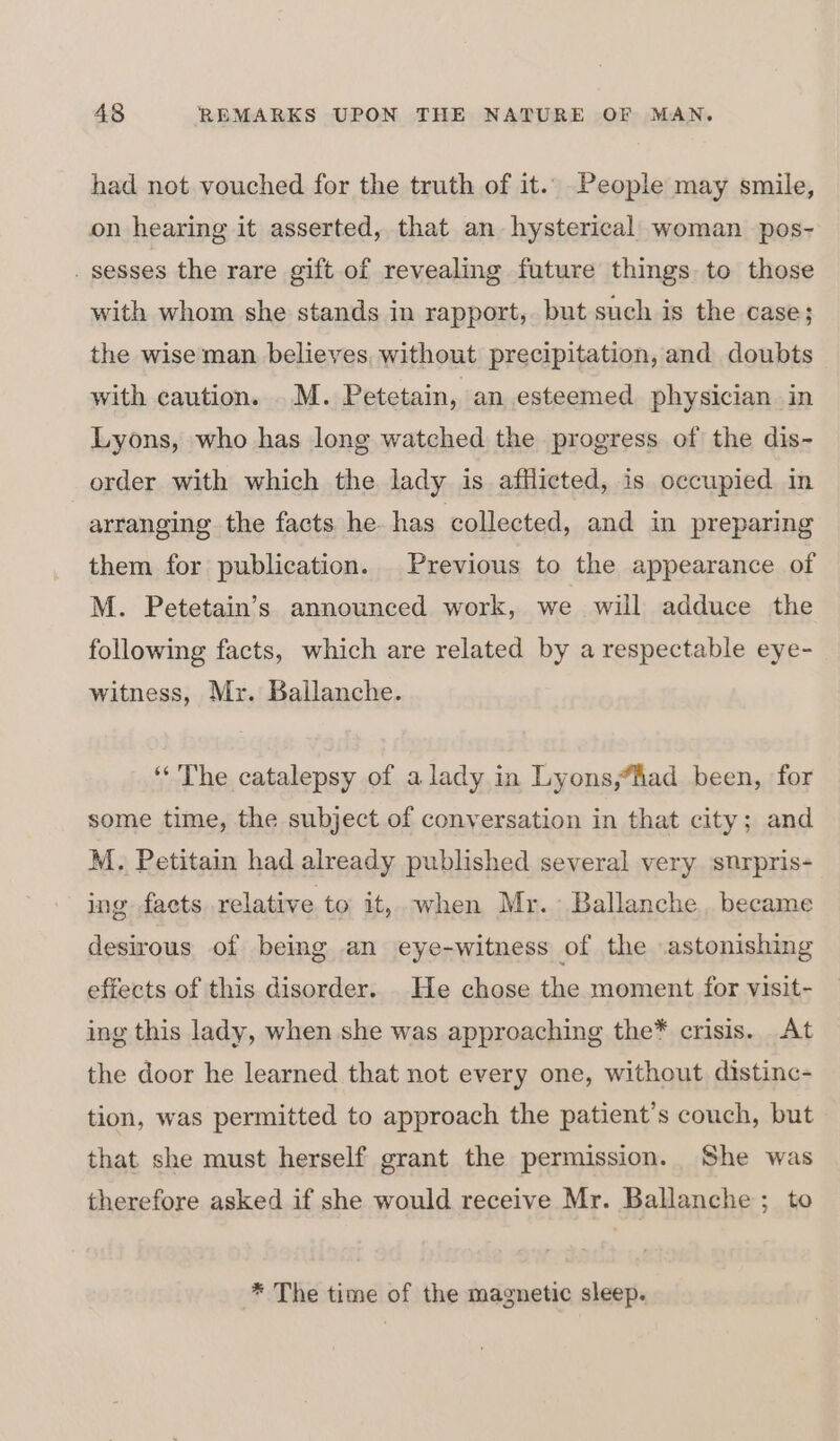 had not vouched for the truth of it.. People may smile, on hearing it asserted, that an hysterical woman pos- _ sesses the rare gift of revealing future things to those with whom she stands in rapport, but such is the case; the wise man believes, without precipitation, and doubts with caution. .M. Petetain, an esteemed physician in Lyons, who has long watched the progress of the dis- order with which the lady is afflicted, is occupied in arranging the facts he. has collected, and in preparing them for publication. Previous to the appearance of M. Petetain’s announced work, we will adduce the following facts, which are related by a respectable eye- witness, Mr. Ballanche. ‘The catalepsy of alady in Lyons,fad been, for some time, the subject of conversation in that city; and M. Petitain had already published several very snurpris- ing facts relative to it, when Mr. Ballanche became desirous of being an eye-witness of the .astonishing effects of this disorder. . He chose the moment for visit- ing this lady, when she was approaching the* crisis. At the door he learned that not every one, without distinc- tion, was permitted to approach the patient’s couch, but that. she must herself grant the permission. She was therefore asked if she would receive Mr. Ballanche ; to * The time of the magnetic sleep.