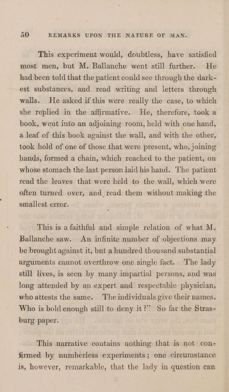 This experiment. would, doubtless, have satisfied most men, but M. Ballanche went still further. He had been told that the patient could see through the dark- est substances, and. read writing and letters through walls. He asked if this were really the case, to which she replied in the affirmative. He, therefore, took a book, went into an adjoining room, held with one hand, a leaf of this book against the wall, and with the other, took hold of one of those that were present, who, joining hands, formed a chain, which reached to the patient, on whose stomach the last person laid his hand. The patient read the leaves that were held to the wall, which were often turned over, and_read them without making the smallest error. This is a faithful and simple relation of what M. Ballanche saw. An infinite number of objections may be brought against it, but a hundred thousand substantial arguments cannot overthrow one single fact. The lady still lives, is seen by many impartial persons, and was long attended by an expert and respectable physician, who attests the same. The individuals give their names. Who is bold enough still to deny it?” So far the Stras- burg paper. This narrative contains nothing that is not con- firmed by numberless experiments; one circumstance is, however, remarkable, that the lady in question can