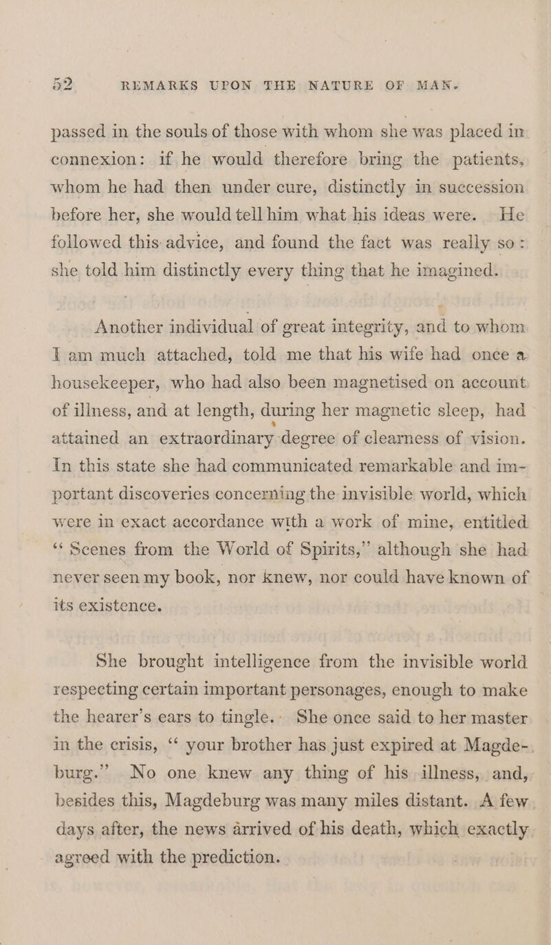 passed in the souls of those with whom she was placed in connexion: if he would therefore bring the patients, whom he had then under cure, distinctly in succession before her, she would tell him what his ideas were. He followed this: advice, and found the fact was really so: she told him distinctly every thing that he imagined. Another individual of great integrity, and to whom tam much attached, told me that his wife had once a. housekeeper, who had also been magnetised on account of illness, and at length, during her magnetic sleep, had attained an extraordinary degree of clearness of vision. In this state she had communicated remarkable and im- portant discoveries concerning the invisible world, which were in exact accordance with a work of mine, entitled ‘“‘ Scenes from the World of Spirits,” although she had never seen my book, nor knew, nor could have known of its existence. She brought intelligence from the invisible world respecting certain important personages, enough to make the hearer’s ears to tingle.- She once said to her master in the crisis, ‘‘ your brother has just expired at Magde-. burg.” No one knew any thing of his illness, and, besides this, Magdeburg was many miles distant. A few days after, the news arrived of his death, which exactly. agreed with the prediction.