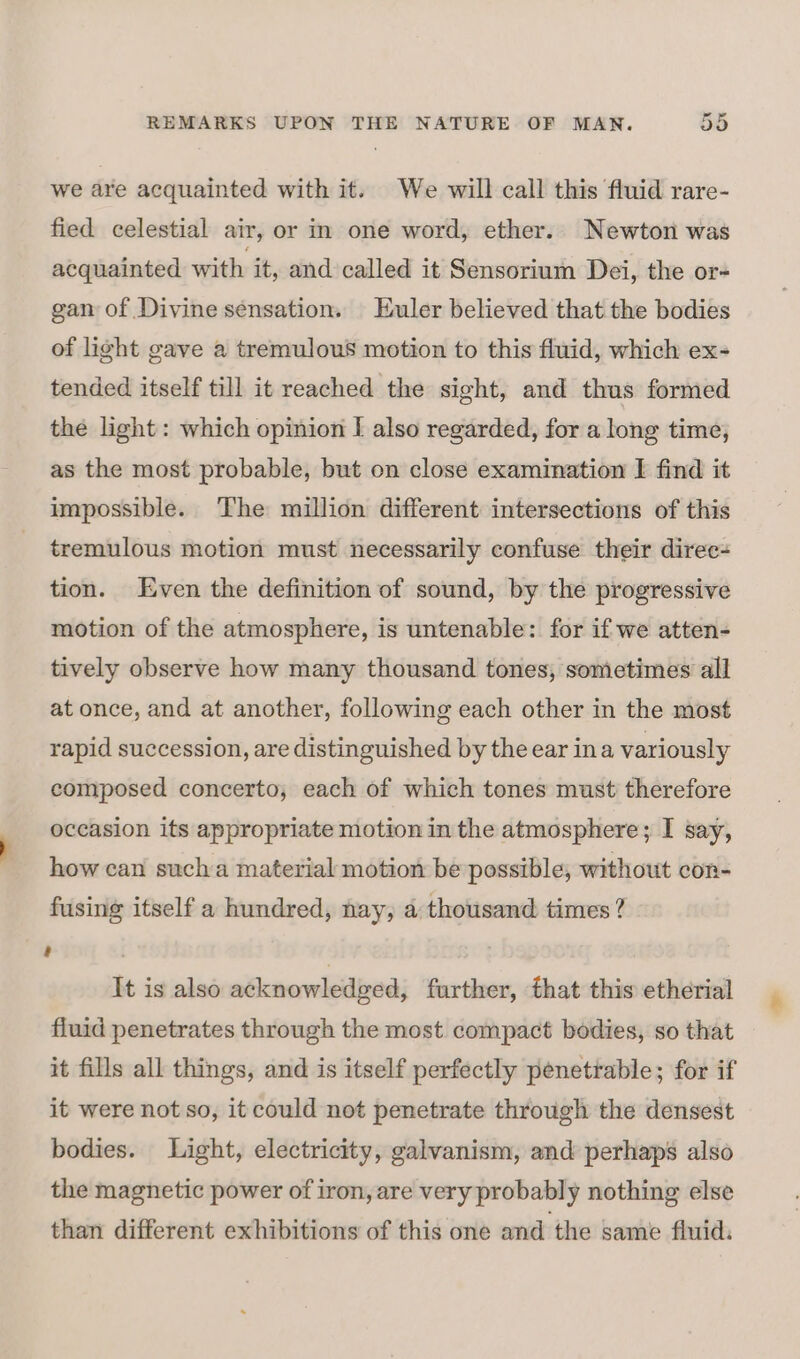 we are acquainted with it. We will call this fluid rare- fied celestial air, or in one word, ether. Newton was acquainted with it, and called it Sensorium Dei, the or- gan of Divine sensation. Euler believed that the bodies of light gave a tremulous motion to this fluid, which ex- tended itself till it reached the sight, and thus formed the light: which opinion I also regarded, for a long time, as the most probable, but on close examination I find it impossible. ‘The million different intersections of this tremulous motion must necessarily confuse their direc- tion. Even the definition of sound, by the progressive motion of the atmosphere, is untenable: for if we atten- tively observe how many thousand tones, sometimes all at once, and at another, following each other in the most rapid succession, are distinguished by the ear ina variously composed concerto, each of which tones must therefore occasion its appropriate motion in the atmosphere; I say, how can sucha material motion be possible, without con- fusing itself a hundred, nay, a thousand times ? a 7 | It is also acknowledged, further, that this etherial fluid penetrates through the most compact bodies, so that it fills all things, and is itself perfectly penetrable; for if it were not so, it could not penetrate through the densest bodies. Light, electricity, galvanism, and perhaps also the magnetic power of iron, are very probably nothing else than different exhibitions of this one and the same fluid.