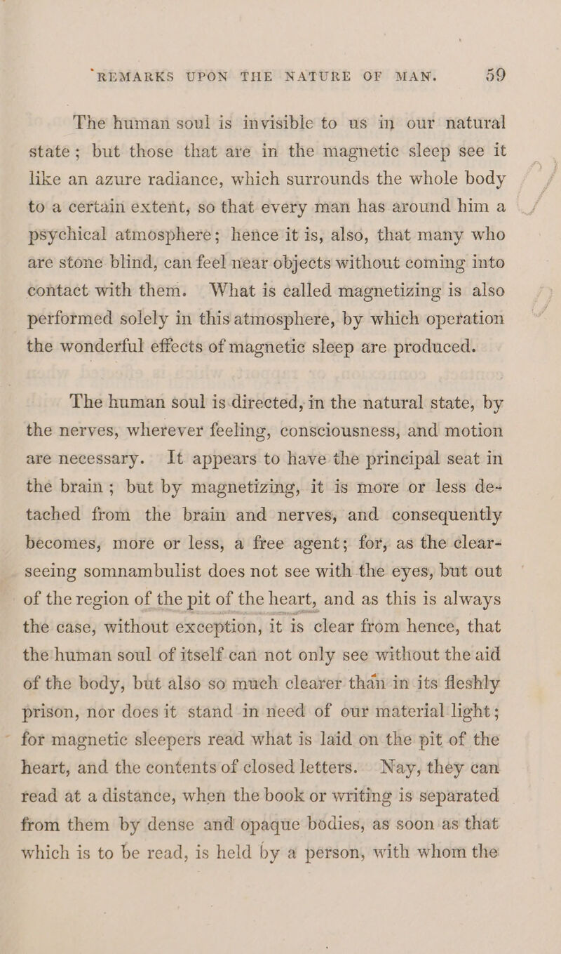 The human soul is invisible to us in our natural state; but those that are in the magnetic sleep see it like an azure radiance, which surrounds the whole body to a certain extent, so that every man has around him a psychical atmosphere; hence it is, also, that many who are stone blind, can feel near objects without coming into contact with them. What is called magnetizing is also performed solely in this atmosphere, by which operation the wonderful effects of magnetic sleep are produced. The human soul is.directed, in the natural state, by the nerves, wherever feeling, consciousness, and motion are necessary. It appears to have the principal seat in the brain; but by magnetizing, it is more or less de- tached from the brain and nerves, and consequently becomes, more or less, a free agent; for, as the clear- seeing somnambulist does not see with the eyes, but out of the region of the pit of the heart, and as this is always the case, without exception, it is clear from hence, that the human soul of itself can not only see without the aid of the body, but also so much clearer than in its fleshly prison, nor does it stand in need of our material light ; for magnetic sleepers read what is laid on the pit of the heart, and the contents of closed letters. Nay, they can read at a distance, when the book or writing is separated from them by dense and opaque bodies, as soon as that which is to be read, is held by a person, with whom the