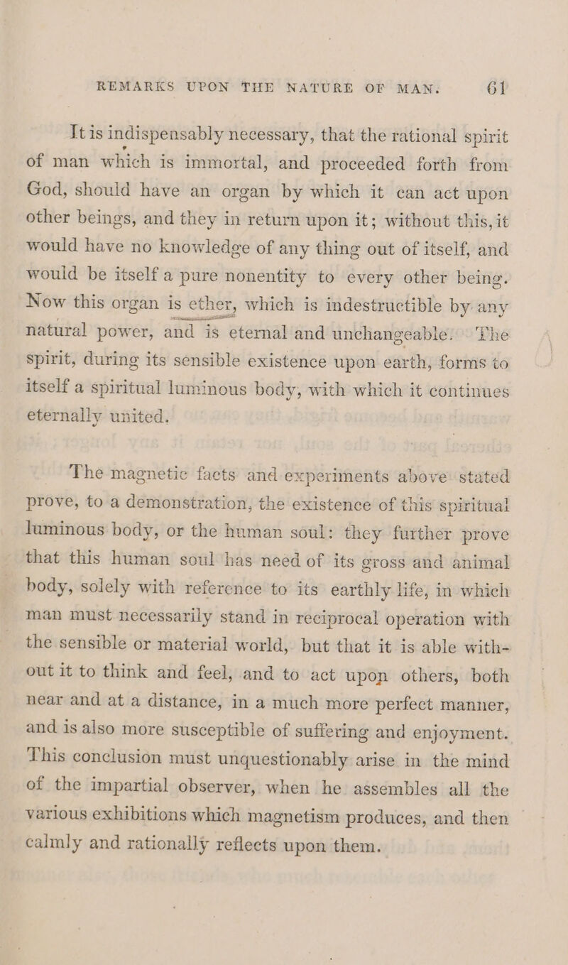 It is indispensably necessary, that the rational spirit of man which is immortal, and proceeded forth from God, should have an organ by which it can act upon other beings, and they in return upon it; without this, it would have no knowledge of any thing out of itself, and would be itself a pure nonentity to every other being. Now this organ is ether, which is indestructible by sit natural power, and is eternal and unchangeable. The spirit, during its sensible existence upon earth, forms to itself a spiritual luminous body, with which it continues eternally united. The magnetic facts and experiments above: stated prove, to a demonstration, the existence of this spiritual luminous body, or the human soul: they further prove that this human soul has need of its gross and animal body, solely with reference to its earthly life, in which man must necessarily stand in reciprocal operation with the sensible or material world, but that it is able with- out it to think and feel, and to act upon others, both near and at a distance, in a much more perfect manner, and is also more susceptible of suffering and enjoyment. This conclusion must unquestionably arise in the mind of the impartial observer, when he assembles all the various exhibitions which magnetism produces, and then — calmly and rationally reflects upon them.