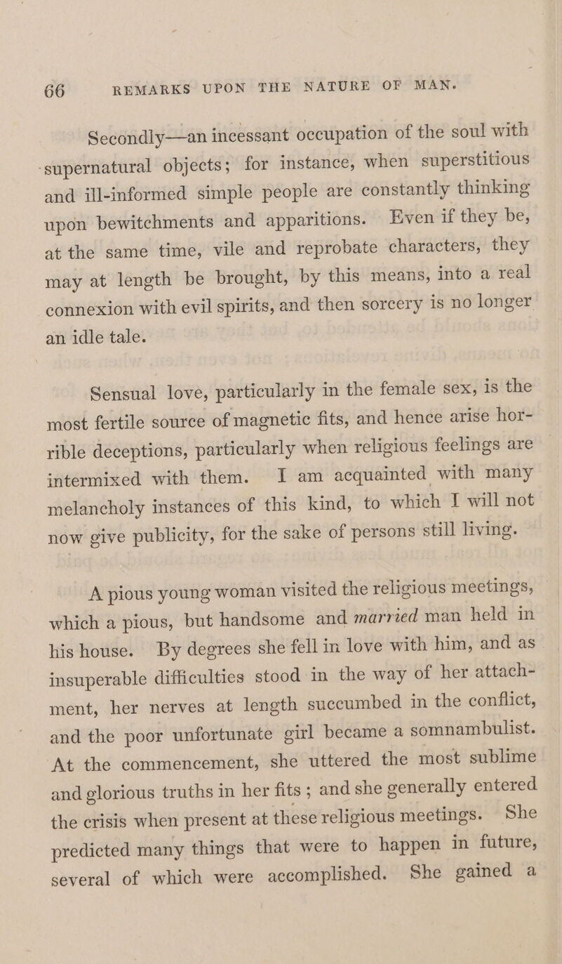 Secondly—an incessant occupation of the soul with ‘supernatural objects; for instance, when superstitious and ill-informed simple people are constantly thinking upon bewitchments and apparitions. Even if they be, at the same time, vile and reprobate characters, they may at length be brought, by this means, into a real connexion with evil spirits, and then sorcery is no longer an idle tale. Sensual love, particularly in the female sex, is the most fertile source of magnetic fits, and hence arise hor- rible deceptions, particularly when religious feelings are intermixed with them. I am acquainted with many melancholy instances of this kind, to which I will not now give publicity, for the sake of persons still living. A pious young woman visited the religious meetings, which a pious, but handsome and married man held in his house. By degrees she fell in love with him, and as insuperable difficulties stood in the way of her attach- ment, her nerves at length succumbed in the conflict, and the poor unfortunate girl became a somnambulist. At the commencement, she uttered the most sublime and glorious truths in her fits ; and she generally entered the crisis when present at these religious meetings. She predicted many things that were to happen in future, several of which were accomplished. She gained a