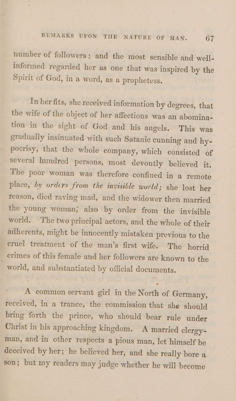 number of followers; and the most sensible and well- informed regarded her as one that was inspired by the Spirit of God, in a word, as a prophetess. Tn her fits, she received information by degrees, that the wife of the object of her affections was an abomina- tion in the sight of God and his angels. This was gradually insinuated with such Satanic cunning and hy- pocrisy, that the whole company, which consisted of several hundred persons, most devoutly believed it. The poor woman was therefore confined in a remote place, by orders from the invisible world; she lost her reason, died raving mad, and the widower then married the young woman; also by order from the invisible world. The two principal actors, and the whole of their adherents, might be innocently mistaken previous to the cruel treatment of the man’s first wife. The horrid crimes of this female and her followers are known to the world, and substantiated by official documents. A common servant girl in the North of Germany, received, in a trance, the commission that she should bring forth the prince, who should bear rule under Christ in his approaching kingdom. A married clergy- man, and in other respects a pious man, let himself be deceived by her; he believed her, and she really bore a son; but my readers may judge whether he will become