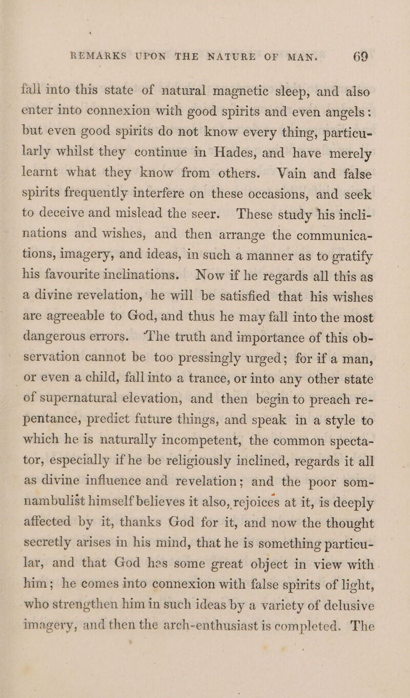 fall into this state of natural magnetic sleep, and also enter into connexion with good spirits and even angels: but even good spirits do not know every thing, particu- larly whilst they continue in Hades, and have merely learnt what they know from others. Vain and false spirits frequently interfere on these occasions, and seek to deceive and mislead the seer. These study his incli- nations and wishes, and then arrange the communica- tions, imagery, and ideas, in such a manner as to gratify his favourite inclinations. Now if he regards all this as a divine revelation, he will be satisfied that his wishes are agreeable to God, and thus he may fall into the most dangerous errors. “The truth and importance of this ob- servation cannot be too pressingly urged; for if a man, or even a child, fallinto a trance, or into any other state of supernatural elevation, and then begin to preach re- pentance, predict future things, and speak in a style to which he is naturally incompetent, the common specta- tor, especially if he be religiously inclined, regards it all as divine influence and revelation; and the poor som- nambulist himself believes it also, rejoices at it, is deeply affected by it, thanks God for it, and now the thought secretly arises in his mind, that he is something particu- lar, and that God hes some great object in view with him; he comes into connexion with false spirits of light, who strengthen him in such ideas by a variety of delusive imagery, and then the arch-enthusiast is completed. The