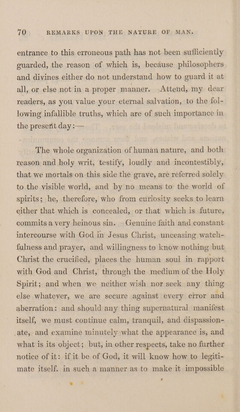 entrance to this erroneous path has not been sufficiently guarded, the reason of which is, because philosophers and divines either do not understand how to guard it at all, or else not in a proper manner. Attend, my dear readers, as you value your eternal salvation, to the fol- lowing infallible truths, which are of such importance in the present day :— The whole organization of human nature, and both reason and holy writ, testifv, loudly and incontestibly, that we mortals on this side the grave, are referred solely to the visible world, and by no means to the world of spirits; he, therefore, who from curiosity seeks to learn either that which is concealed, or that which is future, commits a very heinous sin. . Genuine faith and constant intercourse with God in Jesus Christ, unceasing watch- fulness and prayer, and willingness te know nothing but Christ the crucified, places the human soul in rapport with God and Christ, through the medium of the Holy Spirit; and when we neither wish nor seek any thing else whatever, we are secure against every error and aberration: and should any thing supernatural manifest itself, we must continue calm, tranquil, and dispassion- ate, and examine minutely what the appearance is, and what is its object; but, in other respects, take no further notice of it: if it be of God, it will know how to legiti- mate itself. in such a manner as to make it impossible | * . +