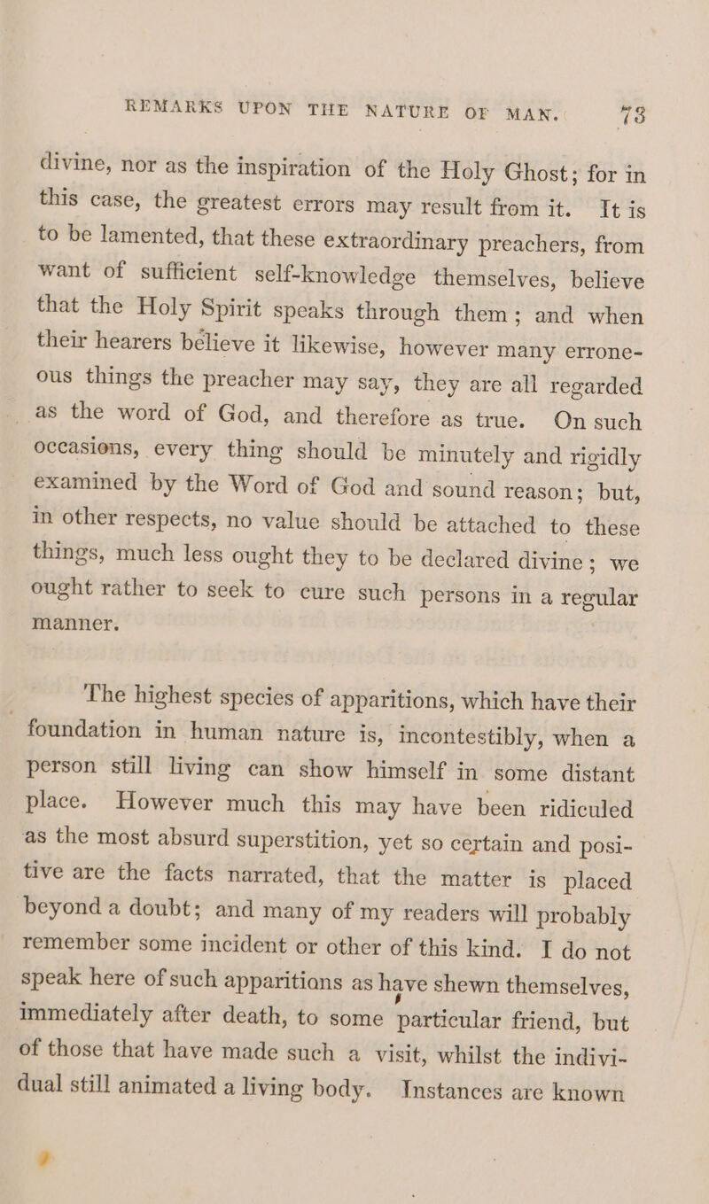 divine, nor as the inspiration of the Holy Ghost; for in this case, the greatest errors may result from it. It is to be lamented, that these extraordinary preachers, from want of sufficient self-knowledge themselves, believe that the Holy Spirit speaks through them; and when their hearers believe it likewise, however many errone- ous things the preacher may say, they are all regarded as the word of God, and therefore as true. On such occasions, every thing should be minutely and rigidly examined by the Word of God and sound reason; but, in other respects, no value should be attached to these things, much less ought they to be declared divine; we ought rather to seek to cure such persons in a regular manner. The highest species of apparitions, which have their - foundation in human nature is, incontestibly, when a person still living can show himself in some distant place. However much this may have been ridiculed as the most absurd superstition, yet so certain and posi- tive are the facts narrated, that the matter is placed beyond a doubt; and many of my readers will probably remember some incident or other of this kind. I do not speak here of such apparitians as have shewn themselves, immediately after death, to some paeaemnat friend, but of those that have made such a visit, whilst the indivi- dual still animated a living body. Instances are known