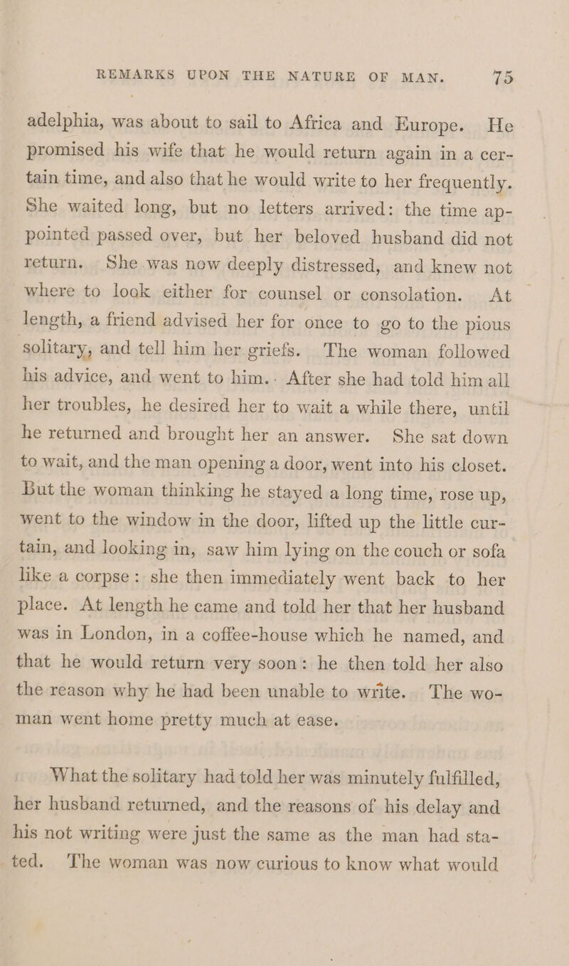 adelphia, was about to sail to Africa and Europe. He promised his wife that he would return again in a cer- tain time, and also that he would write to her frequently. She waited long, but no letters arrived: the time ap- pointed passed over, but her beloved husband did not return. She was now deeply distressed, and knew not where to look either for counsel or consolation. At length, a friend advised her for once to go to the pious ‘solitary, and tell him her griefs. The woman followed his advice, and went to him.- After she had told him all her troubles, he desired her to wait a while there, until he returned and brought her an answer. She sat down to wait, and the man opening a door, went into his closet. But the woman thinking he stayed a long time, rose up, went to the window in the door, lifted up the little cur- tain, and looking in, saw him lying on the couch or sofa like a corpse: she then immediately went back to her place. At length he came and told her that her husband was in London, in a coffee-house which he named, and that he would return very soon: he then told her also the reason why he had been unable to write. The wo- man went home pretty much at ease. What the solitary had told her was minutely fulfilled, her husband returned, and the reasons of his delay and his not writing were just the same as the man had sta- ted. The woman was now curious to know what would