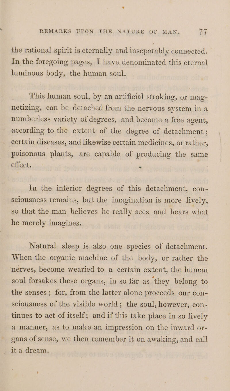 the rational spirit is eternally and inseparably connected. In the foregoing pages, I have denominated this eternal luminous body, the human soul. This human soul, by an artificial stroking, or mag- netizing, can be detached from the nervous system in a numberless variety of degrees, and become a free agent, according to the extent of the degree of detachment; certain diseases, and likewise certain medicines, or rather, poisonous plants, are capable of producing the same effect. . In the inferior degrees of this detachment, con- sciousness remains, but the imagination is more lively, so that the man believes he really sees and hears what he merely imagines. Natural sleep is also one species of detachment. When the organic machine of the body, or rather the nerves, become wearied to a certain extent, the human soul forsakes these organs, in so far as they belong to the senses; for, from the latter alone proceeds our con- sciousness of the visible world; the soul, however, con- tinues to act of itself; and if this take place in so lively a manner, as to make an impression on the inward or- gans of sense, we then remember it on awaking, and call it a dream.