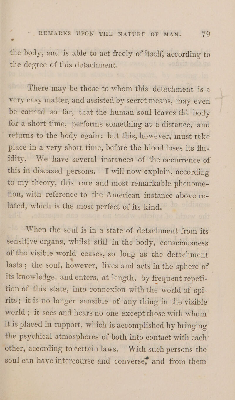 2s the body, and is able to act freely of itself, according to the degree of this detachment. There may be those to whom this detachment is a very easy matter, and assisted by secret means, may even be carried so far, that the human soul leaves the body for a short time, performs something at a distance, and returns to the body again: but this, however, must take place in a very short time, before the blood loses its flu- idity, We have several instances of the occurrence of this in diseased persons. I will now explain, according to my theory, this rare and most remarkable phenome- non, with reference to the American instance above re- lated, which is the most perfect of its kind. When the soul is in a state of detachment from its sensitive organs, whilst still in the body, consciousness of the visible world ceases, so long as the detachment lasts; the soul, however, lives and acts in the sphere of its knowledge, and enters, at length, by frequent repeti- | tion of this state, into connexion with the world of spi- rits; itis no longer sensible of any thing in the visible world ; it sees and hears no one except those with whom it is placed in rapport, which is accomplished by bringing the psychical atmospheres of both into contact with each’ other, according to certain laws. With such persons the soul can have intercourse and converse; and from them