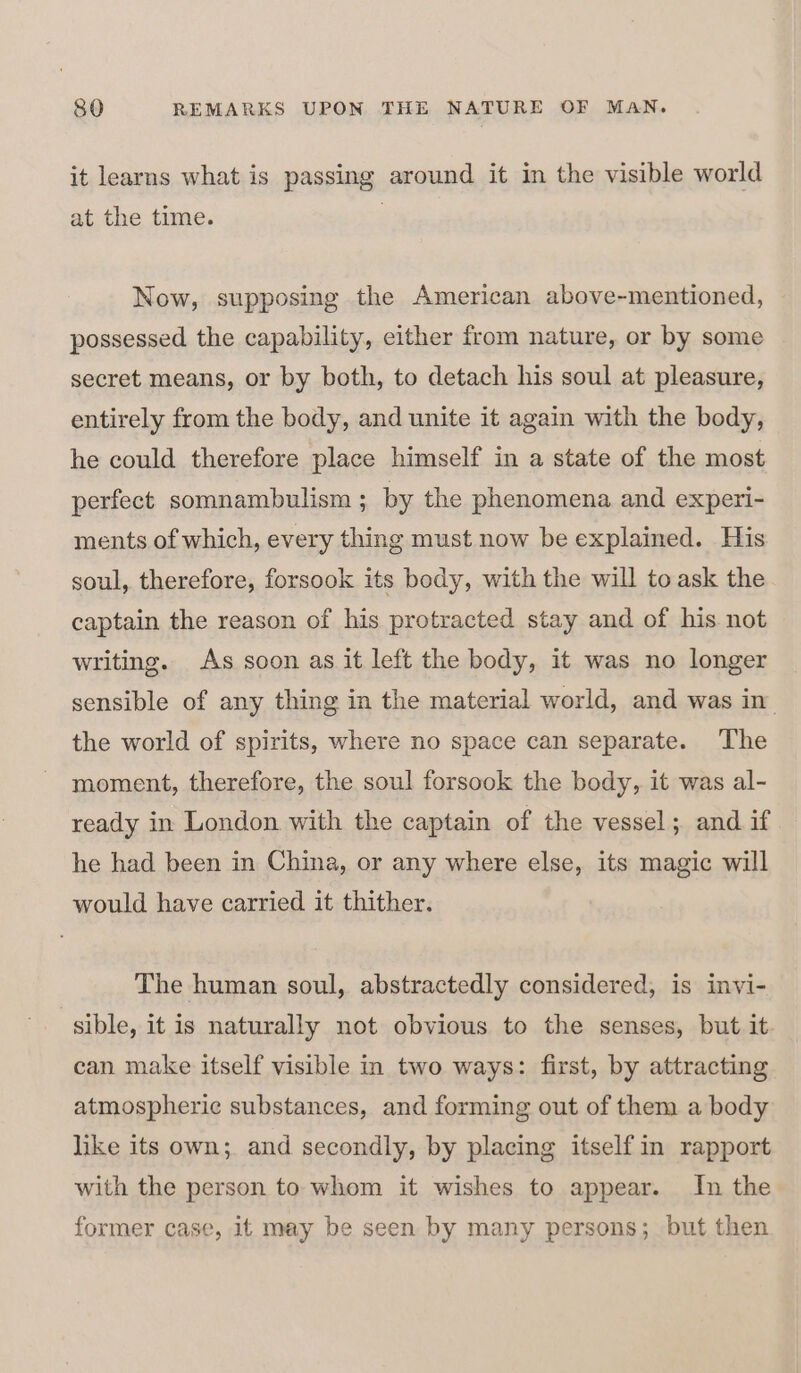 it learns what is passing around it in the visible world at the time. Now, supposing the American above-mentioned, possessed the capability, either from nature, or by some | secret means, or by both, to detach his soul at pleasure, entirely from the body, and unite it again with the body, he could therefore place himself in a state of the most perfect somnambulism ; by the phenomena and experi- ments of which, every thing must now be explained. His soul, therefore, forsook its body, with the will to ask the captain the reason of his protracted stay and of his not writing. As soon as it left the body, it was no longer sensible of any thing in the material world, and was in. the world of spirits, where no space can separate. The moment, therefore, the soul forsook the body, it was al- ready in London with the captain of the vessel; and if he had been in China, or any where else, its magic will would have carried it thither. The human soul, abstractedly considered, is invi- sible, it is naturally not obvious to the senses, but it can make itself visible in two ways: first, by attracting atmospheric substances, and forming out of them a body like its own; and secondly, by placing itself in rapport with the person to whom it wishes to appear. In the former case, it may be seen by many persons; but then