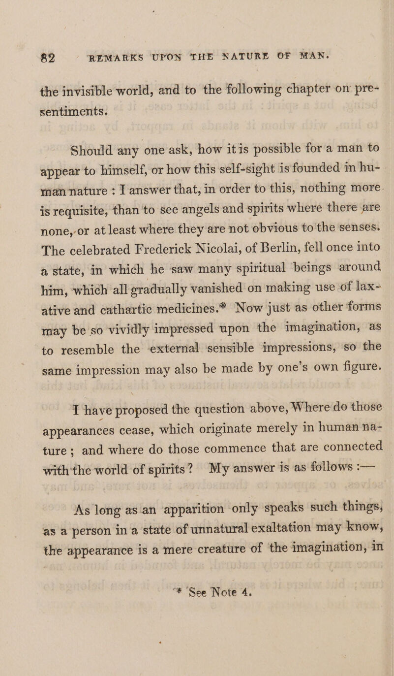 the invisible world, and to the following chapter on pre- sentiments. Should any one ask, how itis possible for a man to appear to himself, or how this self-sight is founded in hu- man nature : T answer that, in order to this, nothing more. is requisite, than to see angels and spirits where there are none, or at least where they are not obvious to the senses. The celebrated Frederick Nicolai, of Berlin, fell once into a state, in which he saw many spiritual beings around him, which all gradually vanished on making use of lax- ative and cathartic medicines.* Now just as other forms may be so vividly impressed upon the imagination, as to resemble the external ‘sensible impressions, ‘so the same impression may also be made by one’s own figure. T have proposed the question above, Where do those appearances cease, which originate merely in human na- ture ; and where do those commence that are connected with'the world of spirits? My answer is as follows :— ‘As long as an apparition only speaks such things, as a person in a state of unnatural exaltation may know, the appearance is a mere creature of the imagination, in