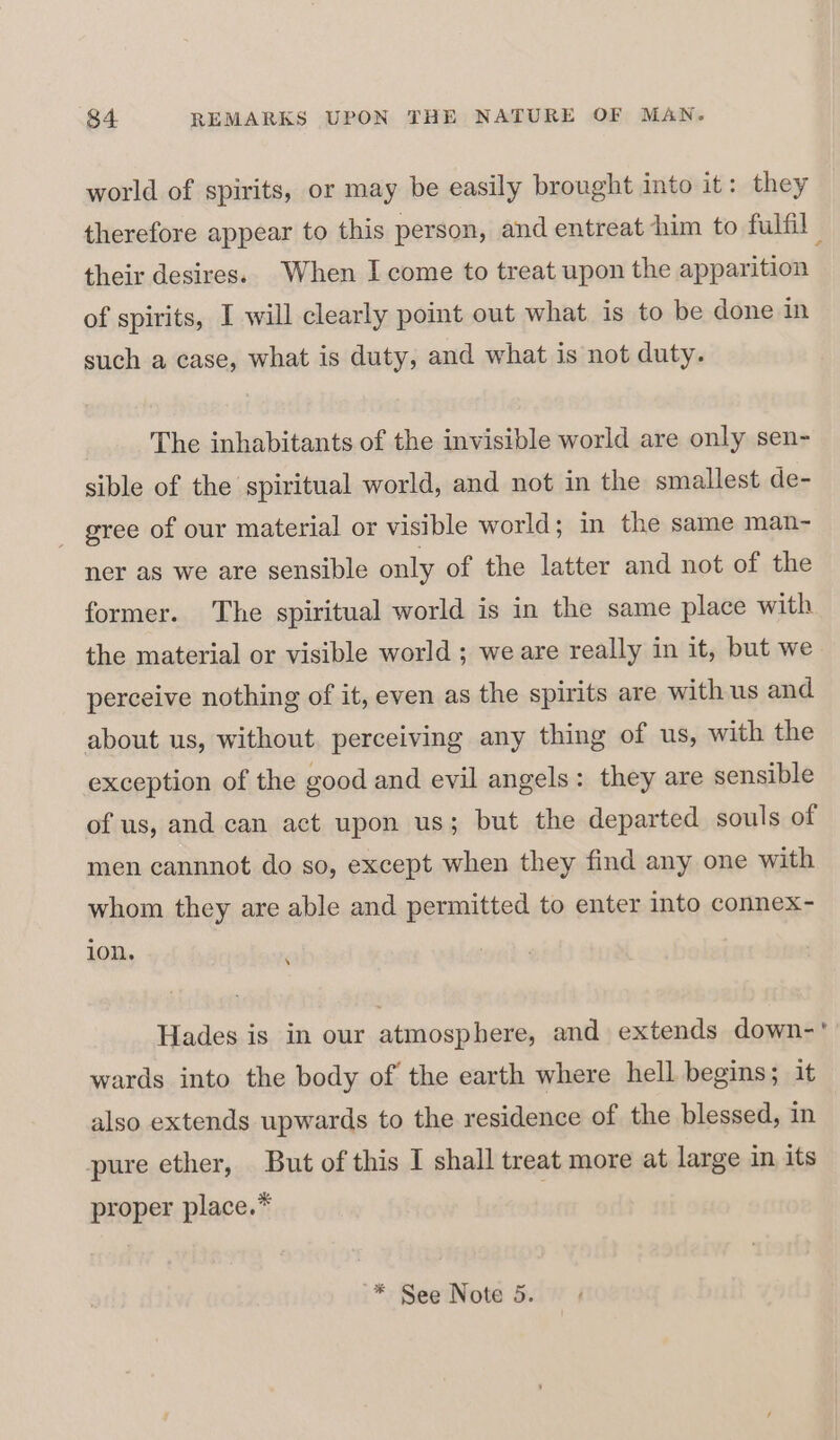 world of spirits, or may be easily brought into it: they therefore appear to this person, and entreat him to fulfil | their desires. When I come to treat upon the apparition of spirits, I will clearly point out what is to be done in such a case, what is duty, and what is not duty. The inhabitants of the invisible world are only sen- sible of the spiritual world, and not in the smallest de- - gree of our material or visible world; in the same man- ner as we are sensible only of the latter and not of the former. The spiritual world is in the same place with the material or visible world ; we are really in it, but we perceive nothing of it, even as the spirits are with us and about us, without perceiving any thing of us, with the exception of the good and evil angels: they are sensible of us, and can act upon us; but the departed souls of men cannnot do so, except when they find any one with whom they are able and permitted to enter into connex- ion. ; Hades is in our atmosphere, and extends down-' wards into the body of the earth where hell begins; it also extends upwards to the residence of the blessed, in pure ether, But of this I shall treat more at large in its proper place.*