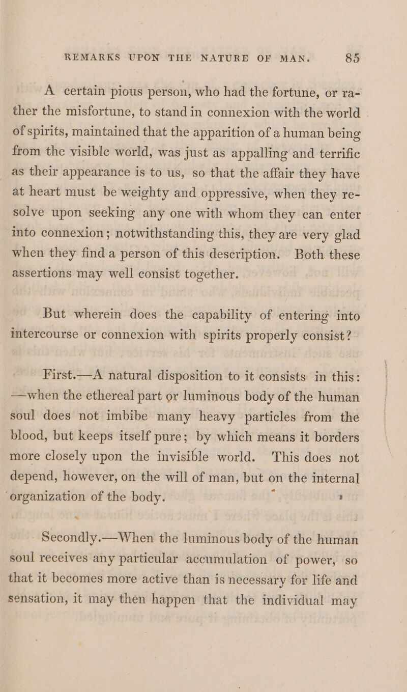 A certain pious person, who had the fortune, or ra- ther the misfortune, to stand in connexion with the world of spirits, maintained that the apparition of a human being from the visible world, was just as appalling and terrific as their appearance is to us, so that the affair they have at heart must be weighty and oppressive, when they re- solve upon seeking any one with whom they can enter into connexion ; notwithstanding this, they are very glad when they find a person of this description. Both these assertions may well consist together. But wherein does the capability of entering into intercourse or connexion with spirits properly consist? First.—A natural disposition to it consists in this: —when the ethereal part or luminous body of the human soul does not imbibe many heavy particles from the blood, but keeps itself pure; by which means it borders more closely upon the invisible world. This does not depend, however, on the will of man, but on the internal organization of the body. f ’ Secondly.— When the luminous body of the human soul receives any particular accumulation of power, so that it becomes more active than is necessary for life and sensation, it may then happen that the individual may