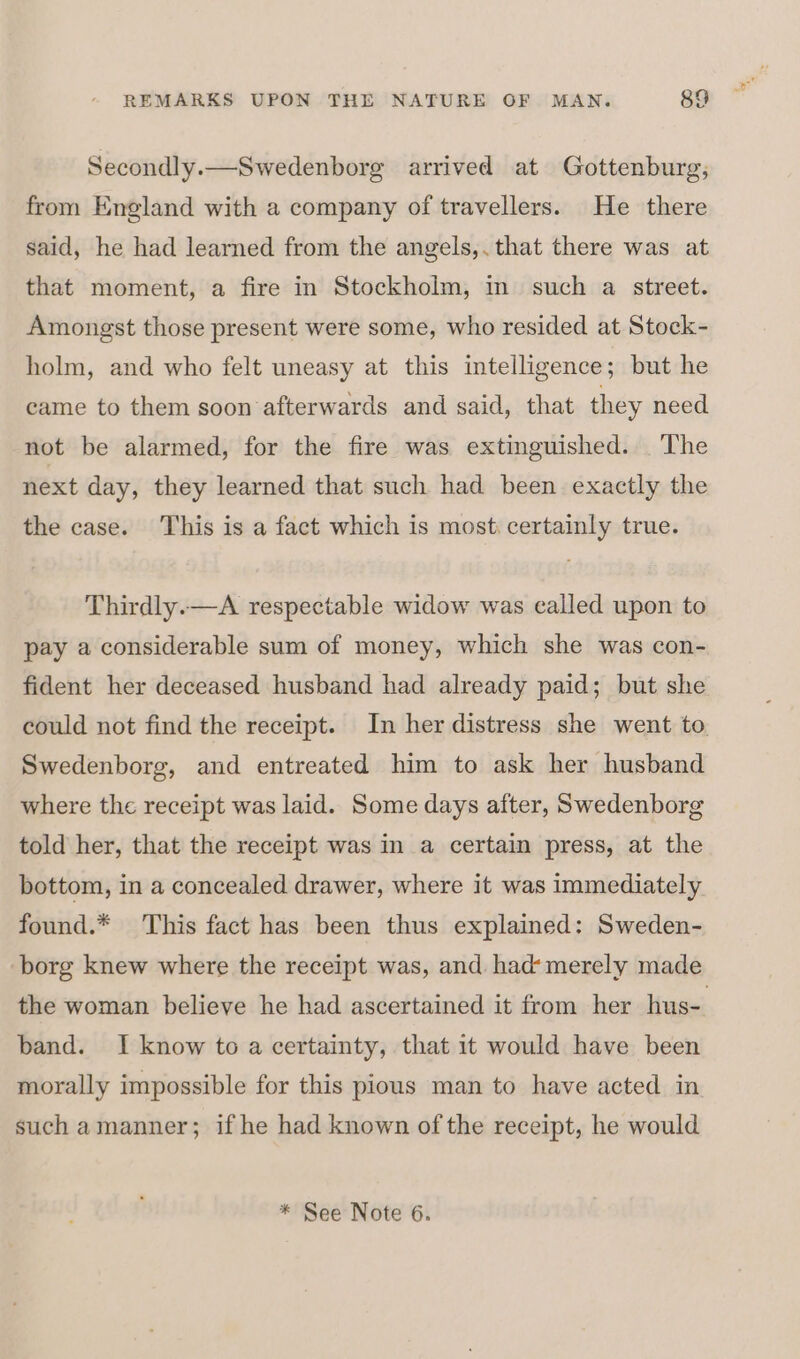 Secondly.—Swedenborg arrived at Gottenburg, from England with a company of travellers. He there said, he had learned from the angels,. that there was at that moment, a fire in Stockholm, in such a street. Amongst those present were some, who resided at Stock- holm, and who felt uneasy at this intelligence; but he came to them soon afterwards and said, that they need not be alarmed, for the fire was extinguished. The next day, they learned that such had been exactly the the case. This is a fact which is most. certainly true. Thirdly.—A respectable widow was called upon to pay a considerable sum of money, which she was con- fident her deceased husband had already paid; but she could not find the receipt. In her distress she went to. Swedenborg, and entreated him to ask her husband where the receipt was laid. Some days after, Swedenborg told her, that the receipt was in a certain press, at the bottom, in a concealed drawer, where it was immediately found.* This fact has been thus explained: Sweden- borg knew where the receipt was, and had‘ merely made the woman believe he had ascertained it from her hus-. band. I know to a certainty, that it would have been morally impossible for this pious man to have acted in such amanner; if he had known of the receipt, he would