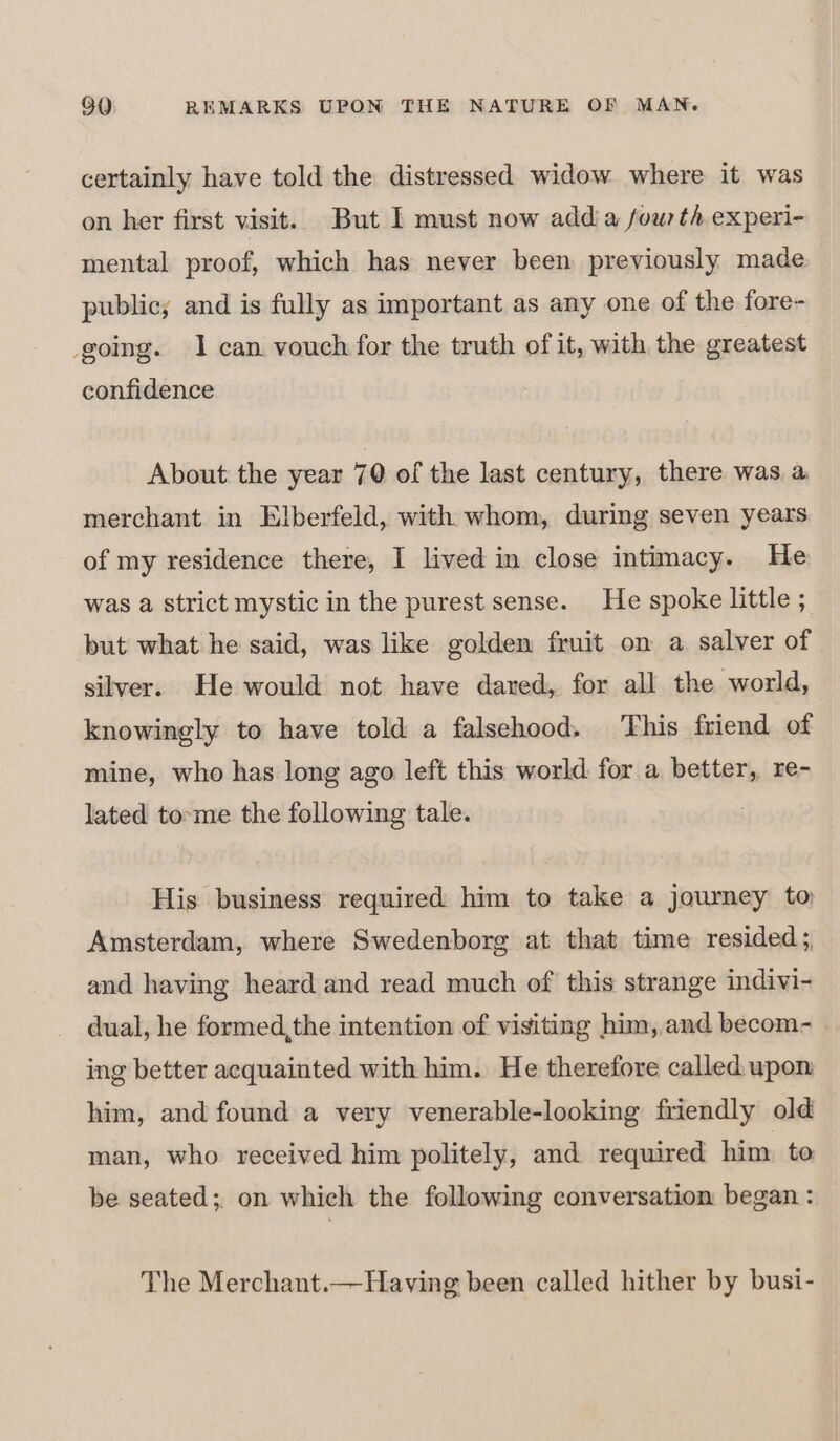 certainly have told the distressed widow where it was on her first visit. But I must now adda fou th experi- mental proof, which has never been previously made public; and is fully as important as any one of the fore- going. 1 can vouch for the truth of it, with the greatest confidence About the year 70 of the last century, there was a merchant in Elberfeld, with whom, during seven years of my residence there, I lived in close intimacy. He was a strict mystic in the purest sense. He spoke little ; but what he said, was like golden fruit on a salver of silver. He would not have dared, for all the world, knowingly to have told a falsehood. This friend of mine, who has long ago left this world for a better, re- lated to-me the following tale. His business required him to take a journey to Amsterdam, where Swedenborg at that time resided; and having heard and read much of' this strange indivi- dual, he formed,the intention of visiting him, and becom- ing better acquainted with him. He therefore called. upon him, and found a very venerable-looking friendly old man, who received him politely, and required him. to be seated;, on which the following conversation began : The Merchant.— Having been called hither by busi-