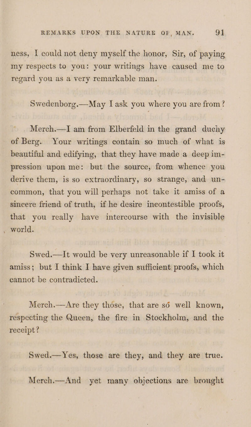 ness, I could not deny myself the honor, Sir, of paying my respects to you: your writings have caused me to regard you as a very remarkable man. Swedenborg.—May I ask you where you are from? Merch.—I am from Elberfeld in the grand duchy of Berg. Your writings contain so much of what is beautiful and edifying, that they have made a deep im- pression upon me: but the source, from whence you derive them, is so extraordinary, so strange, and un- common, that you will perhaps not take it amiss of a sincere friend of truth, if he desire incontestible proofs, that you really have intercourse with the invisible world. Swed.—It would be very unreasonable if I took it amiss; but I think I have given sufficient proofs, which cannot be contradicted. Merch.—Are they those, that are so well known, respecting the Queen, the fire in Stockholm, and the receipt? Swed.—Yes, those are they, and they are true. Merch.—And yet many objections are brought