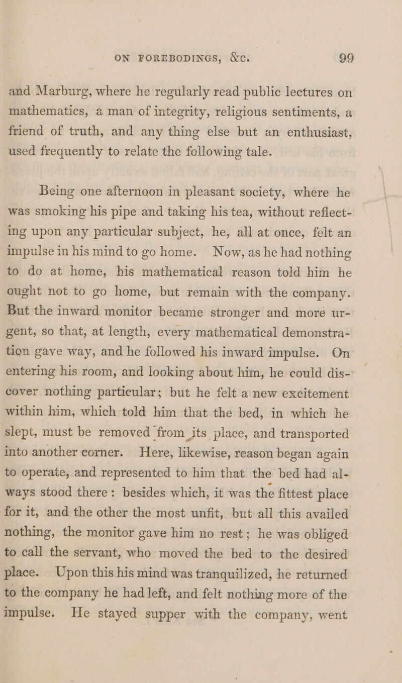 and Marburg, where he regularly read public lectures on mathematics, a man of integrity, religious sentiments, a friend of truth, and any thing else but an enthusiast, used frequently to relate the following tale. Being one afternoon in pleasant society, where he was smoking his pipe and taking his tea, without reflect- ing upon any particular subject, he, all at once, felt an impulse in his mind to go home. Now, as he had nothing to do at home, his mathematical reason told him he ought not to go home, but remain with the company. But the inward monitor became stronger and more ur- gent, so that, at length, every mathematical demonstra- tion gave way, and he followed his inward impulse. On’ entering his room, and looking about him, he could dis- cover nothing particular; but he felt a new excitement within him, which told him that the bed, in which he slept, must be removed from its place, and transported into another corner. Here, likewise, reason began again to operate, and represented to him that the bed had al- ways stood there: besides which, it was the fittest place for it, and the other the most unfit, but all this availed nothing, the monitor gave him no rest; he was obliged to call the servant, who moved the bed to the desired place. Upon this his mind was tranquilized, he returned to the company he had left, and felt nothing more of the impulse. He stayed supper with the company, went