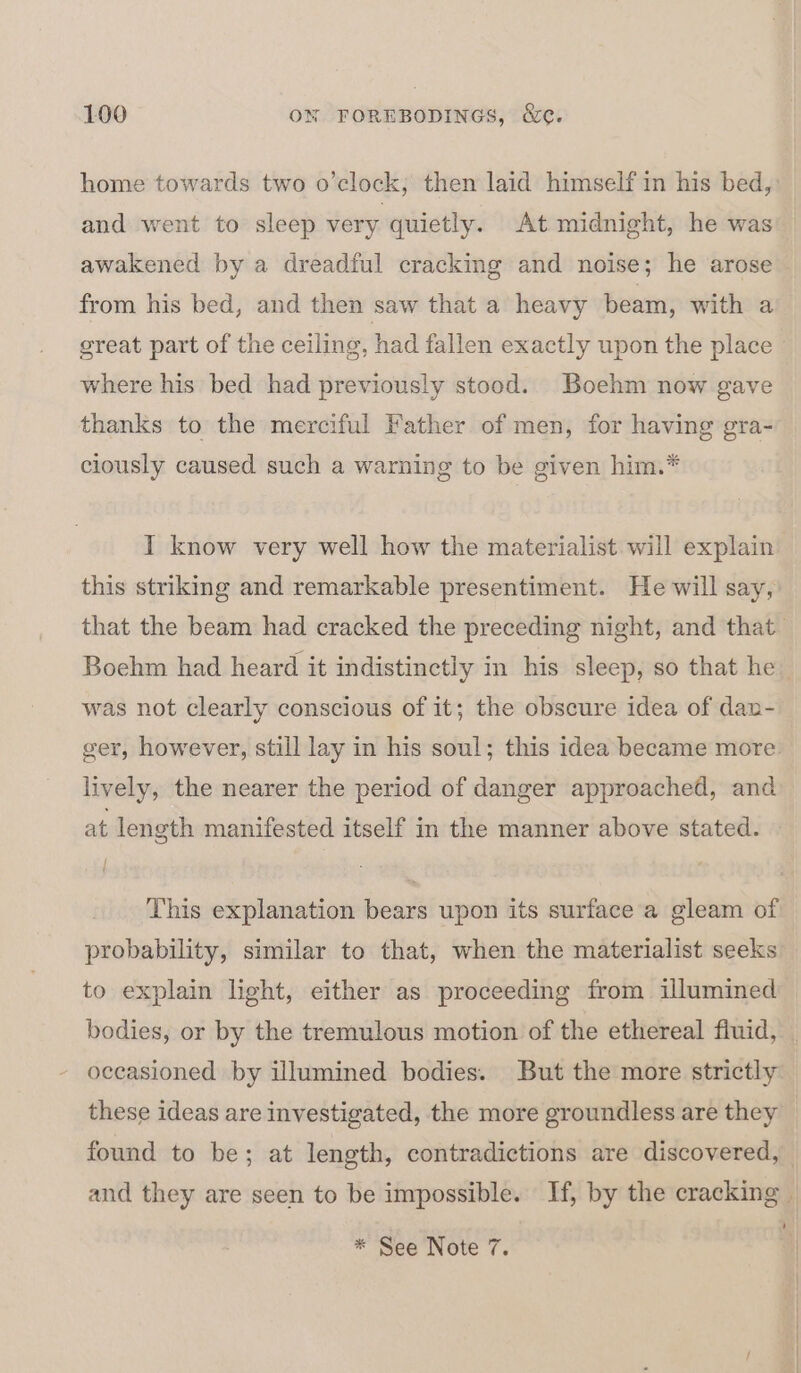 home towards two o’clock, then laid himself in his bed, and went to sleep very quietly. At midnight, he was awakened by a dreadful cracking and noise; he arose from his bed, and then saw that a heavy beam, with a great part of the ceiling, had fallen exactly upon the place | where his bed had previously stood. Boehm now gave thanks to the merciful Father of men, for having gra- ciously caused such a warning to be given him.* I know very well how the materialist will explain this striking and remarkable presentiment. He will say, that the beam had cracked the preceding night, and that Boehm had heard it indistinctly in his sleep, so that he was not clearly conscious of it; the obscure idea of dan- ger, however, still lay in his soul; this idea became more lively, the nearer the period of danger approached, and at length manifested itself in the manner above stated. » This explanation bears upon its surface a gleam of probability, similar to that, when the materialist seeks to explain light, either as proceeding from illumined bodies, or by the tremulous motion of the ethereal fiuid, occasioned by illumined bodies. But the more strictly these ideas are investigated, the more groundless are they found to be; at length, contradictions are discovered, and they are seen to be impossible. If, by the cracking | : * See Note 7.