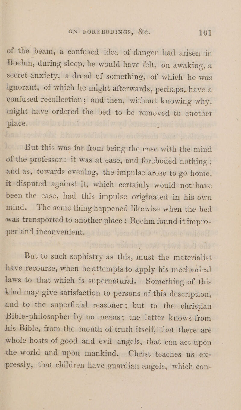 of the beam, a confused idea of danger had arisen ‘in Boehm, during sleep, he would have felt, on awaking, a secret anxicty, a dread of something, of which he was ignorant, of which he might afterwards, perhaps, have a confused recollection; and then, without knowing why, might have ordered the bed to be removed to another place. 4 But this was far from being the case with the mind of the professor: it was at ease, and foreboded nothing ; and as, towards evening, the impulse arose to go home, it disputed against it, which certainly would not:have been the case, had this impulse originated in his own “mind. The same thing happened likewise when the bed was transported to another place : Boehm found it impro- per and inconvenient. But to such sophistry as this, must the materialist have recourse, when he attempts to apply his mechanical laws to that which is supernatural. Something of this kind may give satisfaction to persons of this description, and to the superficial reasoner; but to the christian Bible-philosopher by no means; the latter knows from his Bible, from the mouth of truth itself, that there are whole hosts of good and evil angels, that can act upon the world and upon mankind. Christ teaches us ex- pressly, that children have guardian angels, which con-