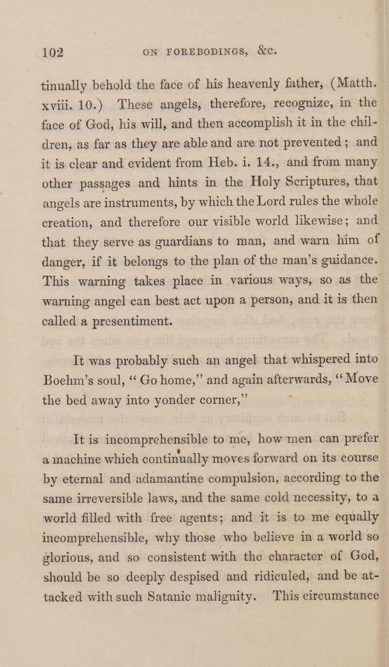 tinually behold the face of his heavenly father, (Matth. xviii. 10.) These angels, therefore, recognize, in the face of God, his will, and then accomplish it in the chil- dren, as far as they are able and are not prevented; and it is clear and evident from Heb. i. 14., and from many other passages and hints in the Holy Scriptures, that angels are instruments, by which the Lord rules the whole creation, and therefore our visible world likewise; and that they serve as guardians to man, and warn him of danger, if it belongs to the plan of the man’s guidance. This warning takes place in various ways, so as the warning angel can best act upom a person, and it is then called a presentiment. It was probably such an angel that whispered into Boehm’s soul, “Go home,” and again afterwards, “‘ Move the bed away into yonder corner,” It is incomprehensible to me, how men can prefer a machine which continually moves forward on its course by eternal and adamantine compulsion, according to the same irreversible laws, and the same cold necessity, to a world filled with free agents; and it is to me equally incomprehensible, why those who believe in a world so glorious, and so consistent with the character’ of God, should be so deeply despised and ridiculed, and be at- tacked with such Satanic malignity. This circumstance