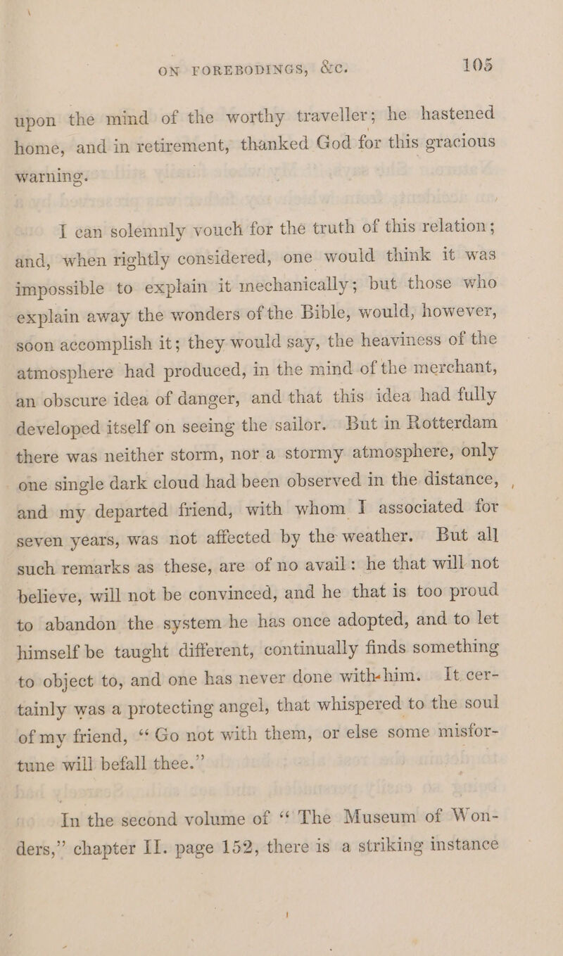 upon the mind of the worthy traveller; he hastened home, and in ReeSmcns thanked God for this gracious warning. I can solemnly vouch for the truth of this relation ; and, when rightly considered, one would think it was impossible to explain it mechanically ; but those who explain away the wonders of the Bible, would, however, soon accomplish it; they would say, the heaviness of the atmosphere had produced, in the mind of the merchant, an obscure idea of danger, and that this idea had fully developed itself on seeing the sailor. But in Rotterdam there was neither storm, nor a stormy atmosphere, only _ one single dark cloud had been observed in the distance, and my departed friend, with whom I associated for seven years, was not affected by the weather. But al] such remarks as these, are of no avail: he that will not believe, will not be convinced, and he that is too proud to abandon the system he has once adopted, and to let himself be taught different, continually finds something to object to, and one has never done with-him. It:cer- tainly was a protecting angel, that whispered to the soul of my friend, ‘¢ Go not with them, or else some misfor- tune will befall thee.” In the second volume of ‘“ The Museum of Won- ders,” chapter II. page 152, there is a striking instance