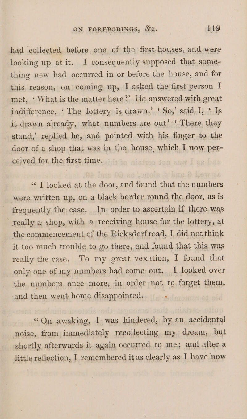 had collected before one of the first houses, and were looking up at it. I consequently supposed that. some- thing new had occurred in or before the house, and for this. reason, on coming up, I asked the first person I met, ‘ What,is the matter here?’ He answered with great indifference, ‘ The lottery is drawn.’ ‘So,’ said I, ‘ Is it drawn already, what numbers are out’ ‘ There. they stand,’ replied he, and pointed with his finger to the door of a shop. that was in the house, which I now per- ceived for. the first time. ‘¢ T looked at the door, and found that the numbers were written up, on a black border round the door, as is frequently the case. In order to ascertain if there was really a shop, with a receiving house for the lottery, at the commencement of the Ricksdorfroad, I did not think it too much trouble to go there, and found that this was really the case. To my great vexation, I found that only one of my numbers had come out. I looked over the numbers once more, in order ‘not to forget them, and then went home disappointed. 4 “On awaking, I was hindered, by an accidental noise, from immediately recollecting my dream, but shortly afterwards it again occurred to me; and after a little reflection, | remembered it as clearly as 1 have now