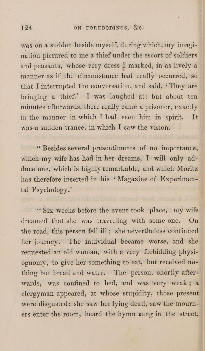 was on a sudden beside myself, durmg which, my imagi- nation pictured to me a thief under the escort of soldiers and peasants, whose very dress | marked, in as lively a manner as if the circumstance had really occurred, so that I interrupted the conversation, and said, ‘They are bringing a thief.’ I was laughed at: but about ten minutes afterwards, there really came a prisoner, exactly in the manner in which I had seen him in spirit. It was-a sudden trance, in which I saw the vision. ‘¢ Besides several presentiments of no importance, which my wife has had in her dreams, I will only ad- duce one, which is highly remarkable, and which Moritz has therefore inserted in his ‘ Magazine of Experimen- tal Psychology.’ ‘‘ Six weeks before the event took place, my wife dreamed that she was travelling with some one. On the road, this person fell ill; she nevertheless continued her journey. The individual became worse, and she requested an old woman, with a very forbidding physi- ognomy, to give her something to eat, but received no- clergyman appeared, at whose stupidity, those present were disgusted; she saw her lying dead, saw the mourn-