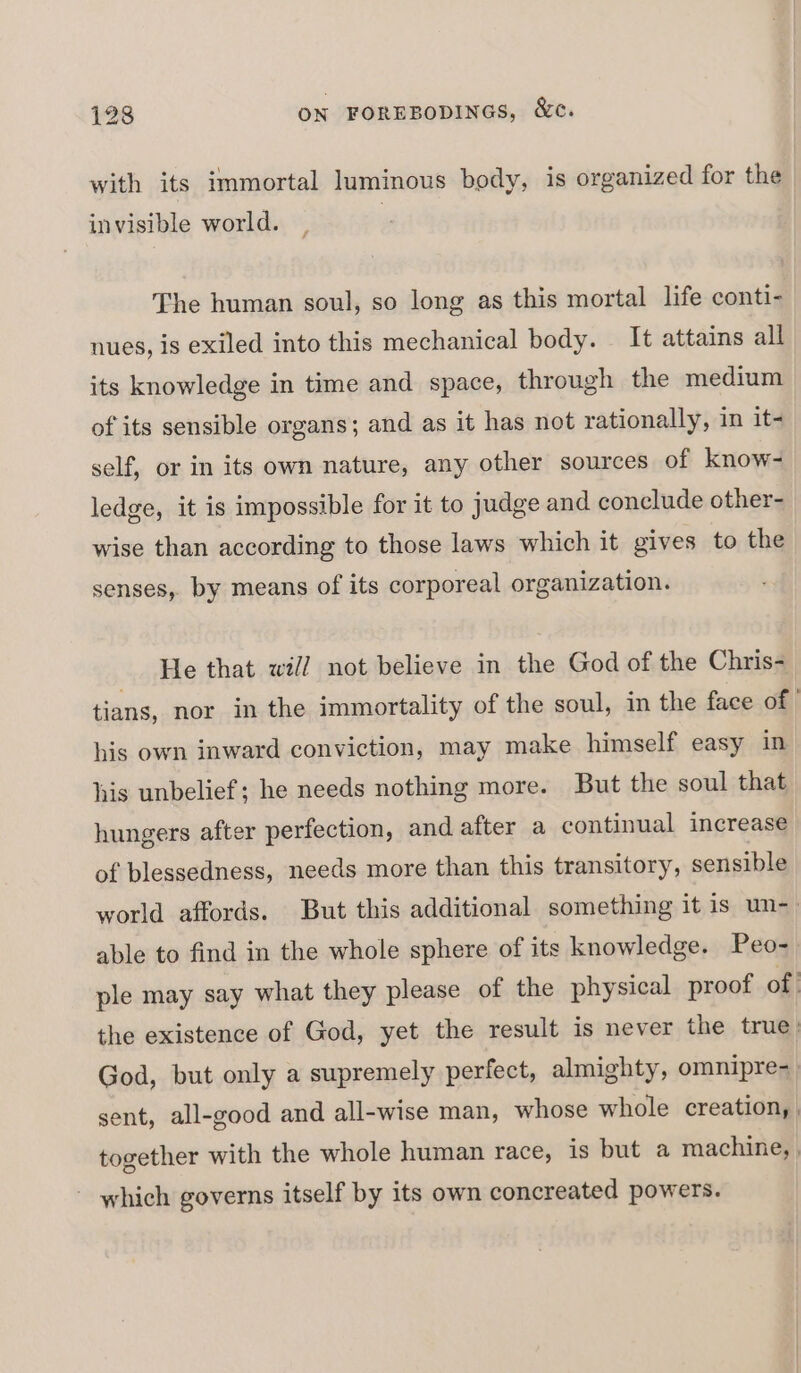 with its immortal luminous body, is organized for the invisible world. The human soul, so long as this mortal life conti- nues, is exiled into this mechanical body. It attains all its knowledge in time and space, through the medium of its sensible organs; and as it has not rationally, in it- self, or in its own nature, any other sources of know- ledge, it is impossible for it to judge and conclude other- wise than according to those laws which it gives to the senses, by means of its corporeal organization. He that will not believe in the God of the Chris- tians, nor in the immortality of the soul, in the face of his own inward conviction, may make himself easy in his unbelief; he needs nothing more. But the soul that hungers after perfection, and after a continual increase of blessedness, needs more than this transitory, sensible world affords. But this additional something it 1s un-_ able to find in the whole sphere of its knowledge. Peo- ple may say what they please of the physical proof of the existence of God, yet the result is never the true God, but only a supremely perfect, almighty, omnipre- sent, all-good and all-wise man, whose whole creation, , together with the whole human race, is but a machine, , - which governs itself by its own concreated powers.