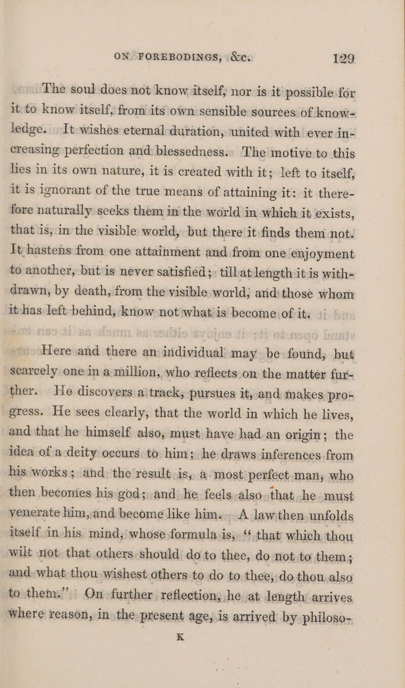 _ The soul does not know itself, nor is it possible for it to know itself, from its own sensible sources:of know- ledge. It wishes eternal duration, ‘united with’ ever in- creasing perfection and blessedness: The motive to this hes in its own nature, it is created with it; left to itself, it is ignorant of the true means of attaining it: it there- fore naturally seeks them in the world in which it exists, that is, in the visible world, but there it finds them not. It hastens from one attainment and from one enjoyment to another, but is never satisfied ;: tillat length it is with- drawn, by death, from the visible world; arid) those whom it-has left behind, know not whatiis become Otrity i Heresand there an individual may be found, but scarcely one in a million, who reflects on the matter fur- ther. He discovers aitrack, pursues it, and makes pro- gress. He sees clearly, that the world in which he lives, and that he himself also, must have had an origin; the idea of a deity occurs to him; he draws inferences from his works; and: the result is, a.most perfect. man; who then beconies his god; and’ he feels also.that .he must venerate him, and become like him....A lawthen unfolds itself in-his, mind, whose formula-is,. ‘that which thou wilt not that others. should do to thee, do not. to them; and, what thou wishest others to do to thee, do.thou. also to them.” On further, reflection, he at length’ arrives where reason, in the present age, is arrived by philoso- K