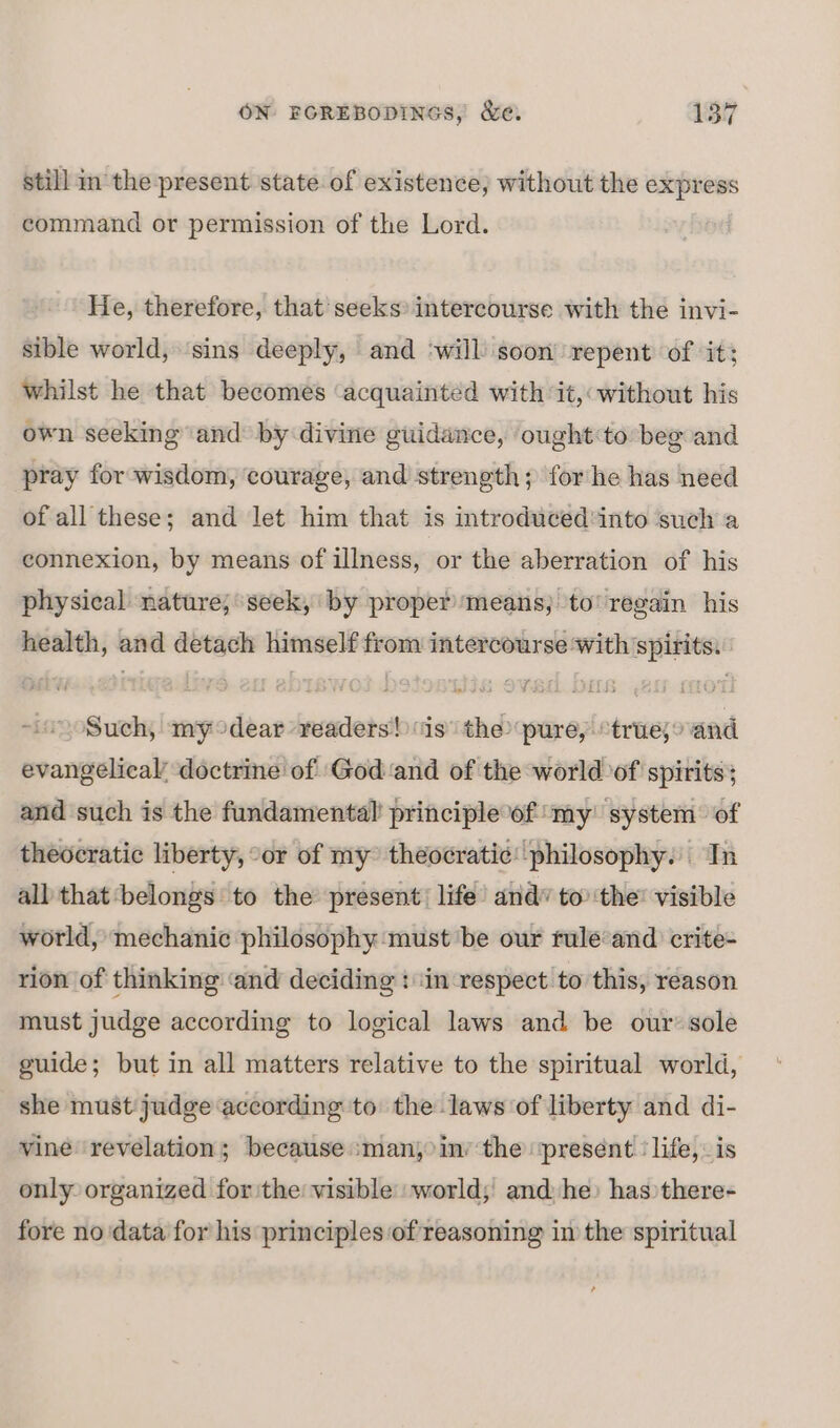 still in the present state of existence; without the express command or permission of the Lord. He, therefore, that seeks intercourse with the invi- sible world, ‘sins deeply, and ‘will soon repent of it; whilst he that becomes ‘acquainted with it, without his own seeking and by divine guidance, ought:to beg and pray for wisdom, courage, and strength; forhe has need of all these; and let him that is introduced into such a connexion, by means of illness, or the aberration of his physical nature; seek, by proper means; to’ regain his health, and detach himself from intercourse ‘with spirits. Such, my°dear readers! is’ the pure, “true,o and evangelical’ doctrine of God ‘and of the world of spirits; and such is the fundamental’ principle of my’ system of theocratic liberty, “or of my theocratic: philosophy. In all that belongs to the present) life’ and” to’ the: visible world, mechanic philosophy must ‘be our rule‘and crite- rion of thinking ‘and deciding : ‘in respect to this, reason must judge according to logical laws and be our’ sole guide; but in all matters relative to the spiritual world, she must judge according to the laws of liberty and di- vine revelation; because :man, in’ the ‘present ‘life, is only organized for the visible world; and he) has there- fore no ‘data for his principles of reasoning in the spiritual ,