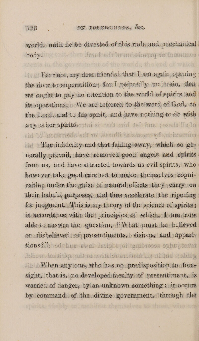 18B OC, ON, FOREBODINGS, &amp;e,. world, until he be divested-of this rude,and mechanical | body. Jeedod) Yo aol asiarteg to brismtmros | Fear not, my dear} friends!) that I am again opening: the door:to superstition; for 1 pointedly, mainte, that we ough to pay no attention to the world of spirits and its operations. We ave referred to the! word of God, to the Lord, and to sis eines and have eaten todo wath | any tens anes 7 1 hers “Phe infidelity : and d-that falling-away, which so ge- nerally prevail, have. removed good! angels and spirits from us, and have attracted towards us evil spirits, who. howeyer take good ¢are not to make, themselyes) cogni- zable; under: the guise of natural effects they carry on. their baleful purposes;. and thus-accélerate the ripening for judgment. : ‘This is my theory of the science of spirits; in accordance; with the! prineiples.of which; Lam, now able to,answer the, qtestion; ‘What must. be believed or dishelieverl)-of; Nicene Visionsy and) pace slonsi?io ode bus~ewslIsorgohiotirgaibreses oghrpteset » When any oney who has no: predisposition to: fore= sight, that as, ne developedfaculty of presentiment,: 1s. warned of danger; by an unknown something :itroceirs by command. of the divine. government, through the