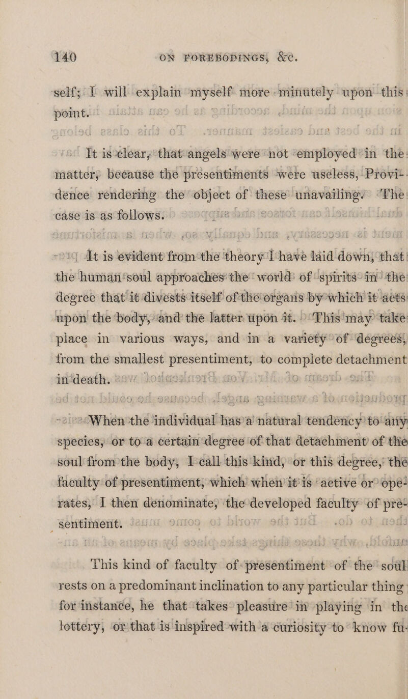 self; IT will explain siege more « ny upon this: point. ; It is clear, thatangels were not employed’ in the matter, because the presentiments were uséless, Provi-. dence rendering the’ object of these unavailing’ “The case is as follows. @ | At is evident fromthe ‘theory T have laid down, that: the human‘soul approaches’ the world: of ‘spirits: im’ the degree that it divests itself ofthe oreans by which it acts upon the ‘body, and the latter wpon it. &gt;This 'may ‘take place in various ways, and in a variety of degrees, from the smallest 2c to i detachment in? death. f hoskapsglsrot de ako . When a ‘individual has’a natural tendency to any species, or to a certain degree of that detachment’ of the soul from the body, I call this kind, or this degree,’ thé faculty of presentiment, which when it'is ‘active or ope- rates, I then denominate, ‘the — _— of a : sentiment. This kind of faculty of presentiment of the sotil rests on a predominant inclination to any particular thing for instance, he that takes pleasure in playing in the lottery, or that is inspired with a curiosity to know fu.