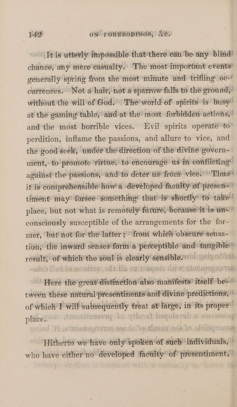 Itis utterly impossible that'there cin'be any blind chanee, any mere casualty.’ The most important events generally sprig from the most minute and trifling’ od- cuxrences. Not 4’ hai; not a sparrow falls to the svound, without the will of God. The’ world of spirits is busy” at thé gaming table, and’at the’ most forbidden actions)’ and the most horrible vices. Evil spirits opérate''to’ perdition, inflame the passions, and allure to vice, and the good seek, wider the direction’ of the divine govern- ment, to pronidte viFtte; to encourage usin conflicting” avditist the passions, and°to deter ws’ from’ viee. “Thus it is comprehensible How’ a developed factilty of ‘présens” timént may” forsee somethin’ that @ shortly’ to take? place, but not what is remotely’ future, Becarise it is wie ° consciously susceptible of the arrangements for the for- mer, but not°for the latter 3° from whieh obsetiré sensa- tion)’ the inward sensesform a peréeptible and: tai tarigible result) of which ‘the soul is clearly sensible.’ b gnigatihy Here the reat distinétion ‘also manifest’ itself be” tween thesé natural presentinents'and divine predictions; * of which’ TF will iin ir — = — if: its — Late ; Y “ ferme - a Dae wititnes Hitherto wehave only spoken ‘of suck’ sma aera FG who have either no developed faculty: of presentiment,
