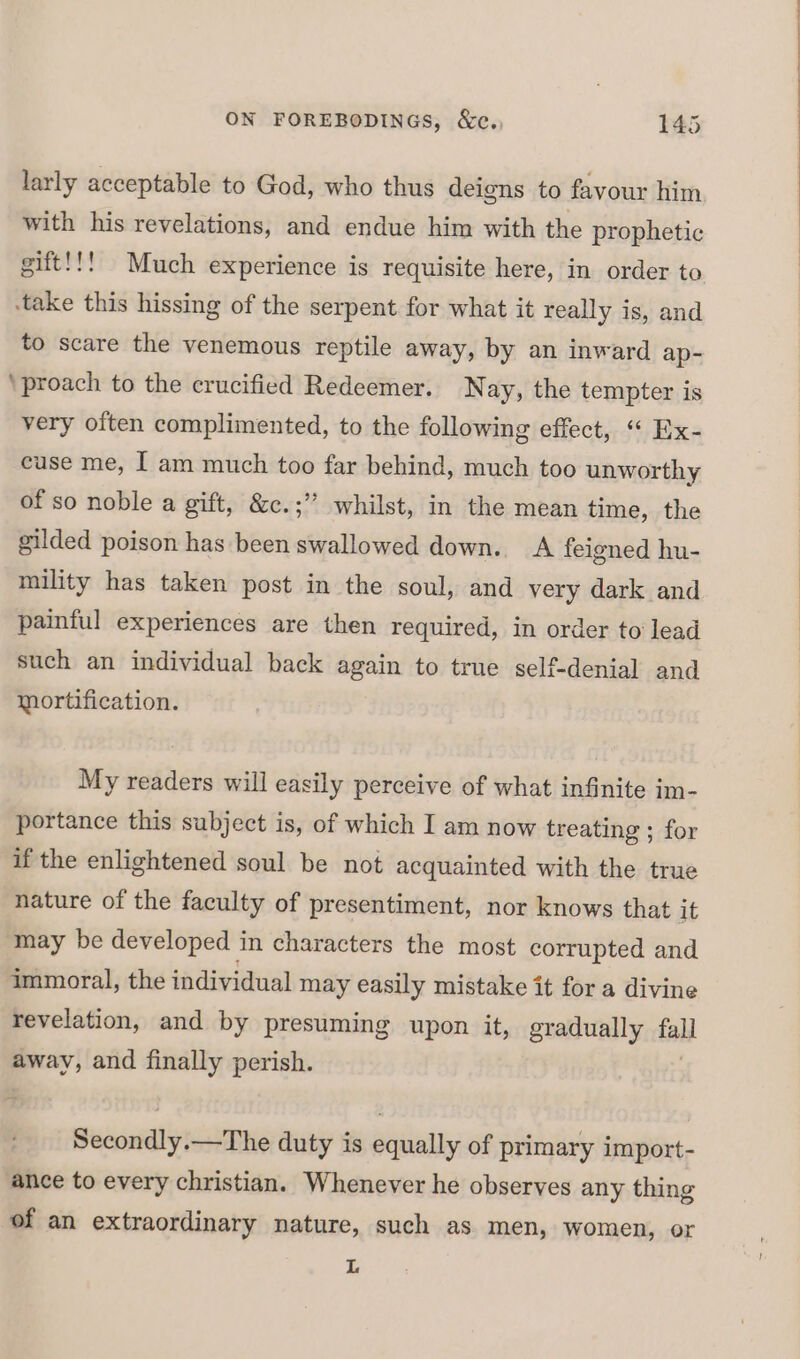 larly acceptable to God, who thus deiens to favour him with his revelations, and endue him with the prophetic gift!!! Much experience is requisite here, in order to -take this hissing of the serpent for what it really is, and to scare the venemous reptile away, by an inward ap- ‘proach to the crucified Redeemer. Nay, the tempter is very often complimented, to the following effect, “ Ex- cuse me, I am much too far behind, much too unworthy of so noble a gift, &amp;c.;” whilst, in the mean time, the gilded poison has been swallowed down. A feigned hu- mility has taken post in the soul, and very dark and painful experiences are then required, in order to lead such an individual back again to true self-denial and mortification. My readers will easily perceive of what infinite im- portance this subject is, of which I am now treating ; for if the enlightened soul be not acquainted with the true nature of the faculty of presentiment, nor knows that it may be developed in characters the most corrupted and immoral, the individual may easily mistake it for a divine revelation, and by presuming upon it, gradually tall away, and finally perish. Secondly.—The duty is equally of primary import- ance to every christian. Whenever he observes any thing of an extraordinary nature, such as men, women, or L