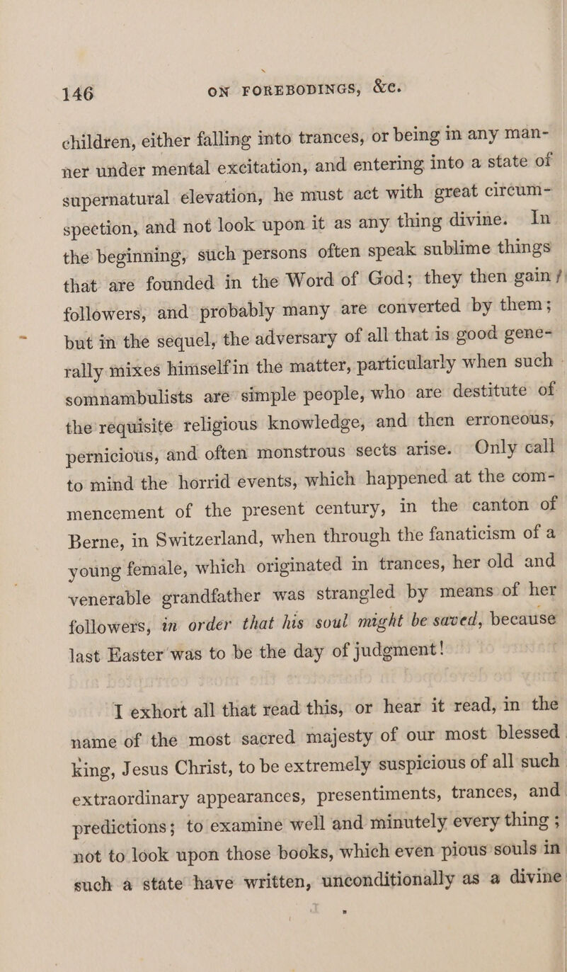 children, either falling into trances, or being in any man- ner under mental excitation, and entering into a state of supernatural élevation, he must act with great circum- spection, and not look upon it as any thing divine. In the beginning, such persons often speak sublime things that are founded in the Word of God; they then gain / followers, and probably many are converted by them; but in the sequel, the adversary of all that is good gene- rally mixes himselfin the matter, particularly when such » somnambulists are’ simple people, who are destitute of. the requisite religious knowledge, and then erroneous, pernicious, and often monstrous sects arise. Only call to mind the horrid events, which happened at the com- mencement of the present century, in the canton of Berne, in Switzerland, when through the fanaticism of a young female, which originated im trances, her old and venerable grandfather was strangled by means of her followers, in order that his soul might be saved, because last Easter was to be the day of judgment! I exhort all that read this, or hear it read, in the name of the most sacred majesty of our most blessed king, Jesus Christ, to be extremely suspicious of all such extraordinary appearances, presentiments, trances, and. predictions; to examine well and minutely every thing ; not to look upon those books, which even pious souls in such a state have written, unconditionally as a divine